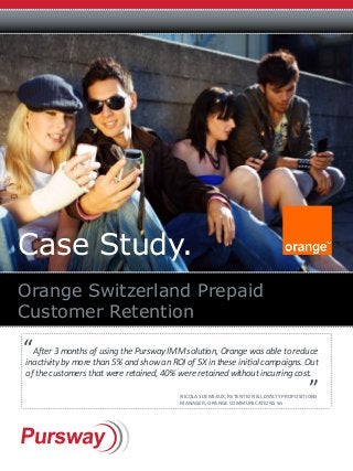 Case Study.
Orange Switzerland Prepaid
Customer Retention
After 3 months of using the Pursway IMM solution, Orange was able to reduce
inactivity by more than 5% and show an ROI of 5X in these initial campaigns. Out
of the customers that were retained, 40% were retained without incurring cost.
“
“
Nicolas Demiaux, Retention & Loyalty Propositions
Manager, Orange Communications SA
 