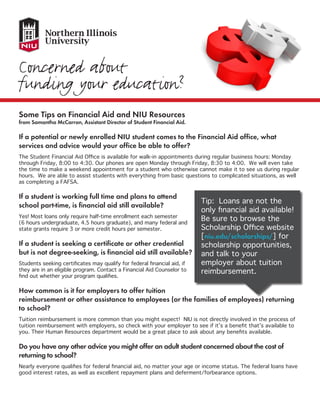 Some Tips on Financial Aid and NIU Resources
from Samantha McCarron, Assistant Director of Student Financial Aid.
If a potential or newly enrolled NIU student comes to the Financial Aid office, what
services and advice would your office be able to offer?
The Student Financial Aid Office is available for walk-in appointments during regular business hours: Monday
through Friday, 8:00 to 4:30. Our phones are open Monday through Friday, 8:30 to 4:00. We will even take
the time to make a weekend appointment for a student who otherwise cannot make it to see us during regular
hours. We are able to assist students with everything from basic questions to complicated situations, as well
as completing a FAFSA.
If a student is working full time and plans to attend
school part-time, is financial aid still available?
Yes! Most loans only require half-time enrollment each semester
(6 hours undergraduate, 4.5 hours graduate), and many federal and
state grants require 3 or more credit hours per semester.
If a student is seeking a certificate or other credential
but is not degree-seeking, is financial aid still available?
Students seeking certificates may qualify for federal financial aid, if
they are in an eligible program. Contact a Financial Aid Counselor to
find out whether your program qualifies.
How common is it for employers to offer tuition
reimbursement or other assistance to employees (or the families of employees) returning
to school?
Tuition reimbursement is more common than you might expect! NIU is not directly involved in the process of
tuition reimbursement with employers, so check with your employer to see if it’s a benefit that’s available to
you. Their Human Resources department would be a great place to ask about any benefits available.
Do you have any other advice you might offer an adult student concerned about the cost of
returning to school?
Nearly everyone qualifies for federal financial aid, no matter your age or income status. The federal loans have
good interest rates, as well as excellent repayment plans and deferment/forbearance options.
Tip: Loans are not the
only financial aid available!
Be sure to browse the
Scholarship Office website
[niu.edu/scholarships/] for
scholarship opportunities,
and talk to your
employer about tuition
reimbursement.
 