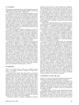 As Tecnologias                                                       professor neste processo de ensino mediado por computador.
                                                                     Esta ferramenta não é boa nem ruim na sala de aula. É o seu
“Technology is dominated by two types of people: those who           uso que vai determinar se ela contribuirá para um bom proces-
understand what they do not manage, and those who manage             so educacional ou não. Os alunos não são idênticos e diferem
what they do not understand”. - Putt’s Law7                          na inteligência, cultura, meio social e experiências anteriores.
    As culturas dos povos são continuamente moldadas pelo uso        O mesmo estudante pode mudar de atitude de um dia para o
das tecnologias. A televisão, por exemplo, modificou o hábito        outro dependendo da sua condição emocional. Será que os
das famílias e continua até hoje influenciando o comportamen-        pacotes de aprendizagem disponíveis estão programados para
to da sociedade. No momento o mesmo fenômeno está aconte-            lidar com estas situações? Só o professor no contacto pessoal
cendo com a introdução das novas tecnologias interativas na          é capaz de identificar, estimular a curiosidade e fazer um tra-
sociedade8. Qualquer previsão, com precisão, de como ela vai         balho pessoal com o estudante, mesmo num ensino mediado
se comportar frente a estas tecnologias, é especulação. Portan-      por computador.
to, é de se esperar que o uso destas tais tecnologias interativas        O dito ensino tradicional pode tornar-se muito mais eficien-
quando aplicadas ao processo de ensino-aprendizagem também           te e atraente quando se utiliza das tecnologias interativas. Como
cause mudanças de hábitos e comportamentos por parte dos             afirma Moretti - “o computador só funciona quando melhora-
professores e estudantes e, talvez, de políticos responsáveis pela   mos o professor”9b. Portanto, é ineficiente colocar computado-
política educacional do país.                                        res nas salas de aula sem trabalhar o professor e adequar o
    Os termos tecnologias interativas aplicadas ao ensino ou         curriculum do curso para à uma nova proposta pedagógica.
ferramentas tecnológicas referem-se fundamentalmente aos                 Os pacotes de ensino-aprendizagem por computador devem
meios instrucionais baseados nos recentes avanços computacio-        ser robustos, confiáveis e de simples manipulação, para que
nais interativos, como por exemplo: programas educacionais           esta tecnologia tenha seu lugar nesta sociedade em mudança
interativos, vídeo laser, CD-ROM, vídeo laser interativo, hi-        rápida. Porém, estes pacotes devem ser colocados numa pers-
pertexto, hipermídia, correio eletrônico (email), realidade vir-     pectiva em que pessoas (professores e estudantes) venham an-
tual, programas simuladores e recursos da Internet (livros ele-      tes que as máquinas e os programas. A atitude de alunos e
trônicos, periódicos eletrônicos, bibliotecas virtuais, listas de    professores que utilizam computadores no ensino-aprendizagem
discussão, cursos a distância, educação continuada)9a.               devem ser constantemente avaliada.
    A questão do uso das novas tecnologias na escola não sig-            O ensino tradicional vem apresentando um desempenho
nifica apenas um modismo, se as escolas e universidades pre-         questionável 12c, assim como algumas experiências frustantes
tendem formar cidadãos para se integrarem na sociedade. A            com o ensino mediado por computadores. Estas observações
utilização destes recursos ajuda a formar cidadãos e trabalha-       tem servido de ponto de partida para novas experiências12d e,
dores mais preparados funcionalmente9b-f (capital humano), pois      muitos programas novos estão surgindo no mercado, princi-
em muitas áreas da sociedade estas tecnologias já estão a muito      palmente voltados para um aprendizado mais individualizado
tempo em utilização (indústrias, comércio, transportes, bancos,      por parte dos estudantes. Existem vários casos de sucesso re-
etc.). Porém, o que se vê atualmente na maioria das escolas e        lacionados ao uso do computador na escola recentemente re-
universidades é o uso do giz e quadro negro. Apesar do quadro        latados na literatura 9c, como por exemplo o ensino de idioma
negro ter sido introduzido há mais de cem anos na sala de            chinês, em que um programa bem projetado tem o potencial
aula, ainda continua como o único recurso disponível para o          de melhorar significativamente o processo de aprendizagem,
professor. Talvez o quadro negro seja a tecnologia mais utili-       reduzindo os obstáculos para um entendimento mais profundo13.
zada e difundida no mundo, até porque ainda continua tendo           Um outro exemplo de sucesso em que o uso do computador
espaço útil, mesmo nas salas de aula equipadas com as mais           vem apresentando um bom desempenho, é na área de ensino
avançadas ferramentas tecnológicas. Ele instiga a criatividade       a estudantes com dificuldades de aprendizado devido a pro-
do professor e ainda hoje nos deparamos com cursos e seminá-         blemas físicos e mentais 14. Porém, também existem casos
rios mostrando aos professores como utilizar mais eficiente-         onde o programa interativo é uma mera repetição dos proce-
mente esta importante ferramenta para o ensino10.                    dimentos tradicionais. Há um trabalho recente na literatura
                                                                     que sugere o uso de um disco laser acoplado a um computa-
O Computador                                                         dor e uma leitora de códigos de barras. Nesta parafernália
                                                                     eletrônica o estudante pode ver o vídeo e responder pergun-
“There is no reason anyone would want a computer in their            tas, utilizando uma leitora eletrônica de códigos de barras. As
homes” - Ken Olson, Presidente e fundador da Digital Equi-           perguntas aparecem na tela tendo como opção códigos de
pament Co. (1977)11.                                                 barras. A coisa toda mais parece com um exame de múltipla
   As escolas podem utilizar mais efetivamente os recursos do        escolha acoplado a uma eletrônica avançada15.
computador para um melhor desempenho dos alunos. Alguns
trabalhos demostraram que os programas interativos podem             A INTERNET NA SALA DE AULA
trazer melhorias consideráveis para o processo de ensino-apren-
dizagem, tanto nas aulas teóricas, quanto nas aulas                  “Internet is so big, so powerful and pointless that for some
experimentais12a,b. Os computadores se tornaram peças de des-        people it is a complete substitute for life”- A. Brown16
taque no mundo científico, nas áreas industriais, comerciais e          A Internet é um sistema de computadores interligados e tro-
outros setores da sociedade. Isto porque podem executar as           cando informações através de um protocolo comum. Existe uma
tarefas pré-determinadas de forma muito mais eficiente e pre-        variedade de acessos à Internet diferenciados pelo serviço que
cisa que os seres humanos. Porém, o único campo em que o             oferecem e pelo protocolo de acesso (Telnet, FTP, WWW,
computador ainda não mostrou desempenho satisfatório foi na          Gopher, Email). Há uma estimativa de que existem 20 milhões
área educacional. Escolas têm gasto milhões (nos países desen-       de usuários espalhados no mundo e com um crescimento de
volvidos) em computadores com muito pouco progresso no               um milhão por mês17.
ensino. Atualmente a maioria das salas de aula ainda são idên-          Em alguns países a Internet já está instalada numa grande
ticas àquelas de vários anos atrás: livro, giz e quadro negro.       quantidade de residências, por exemplo: EUA (38,5 %), Fin-
Apesar da tecnologia do computador ter uma obsolescência             lândia (30%), Nova Zelândia (>70%). Atualmente o acesso à
rápida, talvez no futuro haverá um computador em cada sala           Internet está indo para a sala de aula após se tornar popular
de aula ou um “lap-top” para cada estudante9b.                       nas residências. No final de 1996, 75% das escolas nos EUA
   Novamente voltamos a enfatizar a importância central do           tiveram acesso à Internet mas apenas 14% estão em uma sala


QUÍMICA NOVA, 21(6) (1998)                                                                                                        781
 