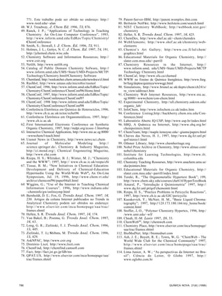 771. Este trabalho pode ser obtido no endereço: http://          79. Patent-Server-IBM; http://patent.womplex.ibm.com
     www.reed.edu/~alan                                               80. Beilstein NetFire; http://www.beilstein.com/search.hmtl
 48. W.J. Treadway, J. Chem Ed. 1996, 73, 876.                        81. NIST Chemistry WebBook; http://webbook.nist.gov/
 49. Ranck, J. P.; “Applications of Technology in Teaching                chemistry
     Chemistry: An On-Line Computer Conference”, 1993,                82. Heller, S. R. Trends Anal. Chem. 1997, 16, 425.
     http://www.inform.umd.edu/EdRes/Topic/Chemistry/                 83. ChemDex, http://www.shef.ac.uk/~chem/chemdex
     ChemConference                                                   84. WebElements; http://www.shef.ac.uk/chemistry/web-
 50. Smith, S.; Stowall, I. J. Chem. Ed. 1996, 73, 911.                   elements
 51. Holmes, J. L.; Gettys, N. C. J. Chem. Ed. 1997, 74, 191.         85. Chemist’s Art Gallery; http://www.csc.fi/lul/chem/
     http://jchemed.chem.wisc.edu                                         graphics.html
 52. Chemistry Software and Information Resources; http://            86. Educational Materials for Organic Chemistry, http://
     www.csir.org                                                         slater.cem.msu.edu/~parrill
 53. Netlib, http://www.netlib.org                                    87. Chemistry Resources in the Internet; http://
 54. Catalog of Public Domain Chemistry Sofware, http://                  www.inform.umd. edu/UMS+State/UMD-Projects/MCTP
     www.inform.umd.edu/UMS+State/UMD-Projects/MCTP/                      Technology Chemistry.html
     Technology/Chemistry.html#Chemistry Software                     89. ChemCal; http://www.sfu.ca/chemed
 55. Chemland; http://soulcatcher.chem.umass.edu/newdocs/cl.html      89. WWW no Ensino de Química Inorgânica; http://www.furg.
 56. RasMol; http://www.umass.edu/microbio/rasmol                         br/furg/deptos/quimica/wwwqgi.html
 57. ChemConf, 1996, http://www.inform.umd.edu/EdRes/Topic/           90. Simulations, http://www.brunel.ac.uk/depts/chem/ch241s/
     Chemistry/ChemConference/ChemConf96/Home.html                        re_view/addreact.htm
 58. ChemConf, 1997, http://www.inform.umd.edu/EdRes/Topic/           91. Chemistry Web Internet Resources, http://www.nie.ac.
     Chemistry/ChemConference/ChemConf97                                  sg:8000/~wwwchem/con-chem.html
 59. ChemConf, 1998 http://www.inform.umd.edu/EdRes/Topic/            92. Experimental Chemistry, http://ull.chemistry.uakron.edu/
     Chemistry/ChemConference/ChemConf98                                  organic_lab/
 60. Conferência Eletrônica em Química de Heterociclos, 1996,         93. InfoChem, http://www.infochem.co.uk/index.htm
     http://www.ch.ic.ac.uk/ectoc/echet96                             94. Conference Listing;http://hackberry.chem.niu.edu/Con-
 61. Conferência Eletrônica em Organometálicos, 1997, http:/              ferences.html
     /www.ch.ic.ac.uk                                                 95. Laboratório Aberto IQ-USP; http://www.usp.br/index.html
 62. First International Electronic Conference on Synthetic           96. SBQ, A Química na Internet, http://www.sbq.org.br/
     Organic Chemistry, 1997, http://mdpi.org/ecsoc-1.htm#top             chempointers.html
 63. Interactive Chemical Application, http://www.nie.ac.sg:8000/     97. ChemTeam; http://maple.lemoyne.edu/~giunta/papers.html
     ~wwwchem/l-teach.html                                            98. Chaves das Neves, H. J., 1997, http://www.dq.fct.unl.pt/
 64. Usenet News in Chemistry, http://www.news:sci.chem                   qof/stereo1.html
 65. Journal       of       Molecular      Modeling        http://    99. Othmer Library; http://www.chemheritage.org
     science.springer.de/, Chemistry & Industry Magazine,            100. Nobel Prize Archive in Chemistry, http://www.almaz.com/
     http://ci.mond.org/; Chemical Engeneering Magazine,                  nobel/chemistry
     http://www.che.com                                              101. Institute for Learning Technologies, http://www.ilt.
 66. Rzepa, H. S.; Whitaker, B. J.; Winter, M. J.; “Chemistry             columbia.edu
     and the WWW”; 1997, http:// www.ch.ac.ic.uk/rzepa/cbi           102. Chemistry Teaching Resourses, http://www.anachem.umu.se/
 67. Tissue, B. M.; “New Initiatives in Chemical Education:               eks/pointers.htm
     Development and Delivery of Chemical-Education                  103. Educational Materials for Organic Chemistry, http://
     Hypermedia Using the World-Wide Web”, An On-Line                     slater.cem.msu.edu/~parrill/index.html
     Symposium, Jul. 19, 1996, http://www.chem.vt.edu/               104. Toreki, R., “The Organometallic Hypertext Book”; 199,
     archive/chemconf96/paper04all.html                                   http://www.chem.uky.edu/courses/che614/HyperTextBook
 68. Wiggins, G.; “Use of the Internet in Teaching Chemical          105. Amaral, P., “Introdução à Quimiometria” 1997, http://
     Information Courses”, 1996, http://www.indiana.edu/                  www.dq.fct.unl.pt/qof/chemomtr.html
     ~cheminfo/gw/onlinsymp.html                                     106. Rzepa, H. S., “Practice Problems in Pericyclic Reactions”,
 69. Bernholdt, D. E.; Fox, G. Trends Anal. Chem. 1997, 16,               1997, http://www.ch.ic.ac.uk/GIC/pericyclic
     230. Artigos da coluna Internet publicados no Trends in         107. Kazakevich, Y.; McNair, H. M., “Basic Liquid Chroma-
     Analytical Chemistry podem ser obtidos no endereço:                  tography”; 1997, http://128.173.180.166/my_home/book/
     http://www.elsevier.com/inca/homepage/saa/trac/                      content.html
     frames.shmtl                                                    108. Stoffer, J. O., “Polymer Chemistry Hypertex, 1996, http:/
 70. Hellen, S. R. Trends Anal. Chem. 1997, 16, 174.                      /www.umr.edu/~wlf
 71. Van Bakel, B.; Postma, G. Trends Anal. Chem. 1997,              109. Cheah, H.-M. Lasie 1997, 28, 33.
     16, 63.                                                         110. ChemWebtm, http://chemweb.com
 72. Long, G. R.; Zielinski, T. J. Trends Anal. Chem. 1996,          111. Chemistry Place, http://www.elsevier.com/inca/homepage/
     15, 445.                                                             saa/trac/frames.shtml
 73. Zielinski, T. J.; Shibata, M. Trends Anal. Chem. 1996,          112. BioMedNet; http://biomednet.com
     15, 429.                                                        113. Ash, J. E.; Boyett, R. E.; Town, W. G. “ChemWeb - The
 74. AskNPAC, http://www.csir.org                                         World Wide Club for the Chemical Community” 1997,
 75. Diretório Liszt, http://www.liszt.com                                h t t p : / / w w w . e l s e v i e r . c o m / i n c a / h o m e p a g e /s a a / t r a c /
 76. ChemFind, http://chemfind.camsoft.com                                frames.shtml
 77. Fact; http://fact.jst.go.jp/fdb/ms                              114. Lima Junior, A. W.; “As perspectivas da Internet no Bra-
 78. QPAT.US, http://www.elsevier.com/inca/homepage/saa/                  sil”; Ciência do Leitor, O Globo 1997, http://
     trac/frames.shmtl                                                    www.oglobo.com.br




786                                                                                                                           QUÍMICA NOVA, 21(6) (1998)
 
