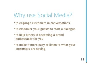 Why use Social Media?
· to engange customers in conversations
· to empower your guests to start a dialogue
· to help others in becoming a brand
 ambassador for you
· to make it more easy to listen to what your
 customers are saying


                                                11
 