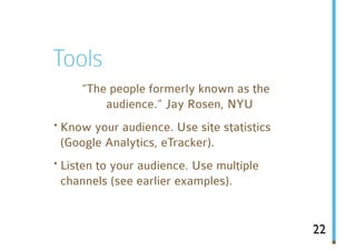 Tools
     “The people formerly known as the
         audience.” Jay Rosen, NYU
· Know your audience. Use site statistics
 (Google Analytics, eTracker).
· Listen to your audience. Use multiple
 channels (see earlier examples).


                                            22
 