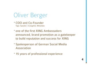 Oliver Berger
· COO and Co-Founder
 Tags: Speaker, Evangelist, Metadata

· one of the first XING Ambassadors
 announced, brand promotion as a gatekeeper
 to build reputation and success for XING
· Spokesperson of German Social Media
 Association
· 15 years of professional experience
                                              4
 
