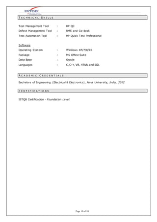 Page 10 of 10
T E C H N I C A L S K I L L S
Test Management Tool : HP QC
Defect Management Tool : RMS and Co-desk
Test Automation Tool : HP Quick Test Professional
Software
Operating System : Windows XP/7/8/10
Package : MS Office Suite
Data Base : Oracle
Languages : C, C++, VB, HTML and SQL
A C A D E M I C C R E D E N T I A L S
Bachelors of Engineering (Electrical & Electronics), Anna University, India, 2012.
C E R T I F I C A T I O N S
ISTQB Certification - Foundation Level.
 