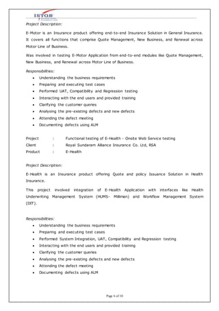 Page 6 of 10
Project Description:
E-Motor is an Insurance product offering end-to-end Insurance Solution in General Insurance.
It covers all functions that comprise Quote Management, New Business, and Renewal across
Motor Line of Business.
Was involved in testing E-Motor Application from end-to-end modules like Quote Management,
New Business, and Renewal across Motor Line of Business.
Responsibilities:
 Understanding the business requirements
 Preparing and executing test cases
 Performed UAT, Compatibility and Regression testing
 Interacting with the end users and provided training
 Clarifying the customer queries
 Analysing the pre-existing defects and new defects
 Attending the defect meeting
 Documenting defects using ALM
Project : Functional testing of E-Health - Onsite Web Service testing
Client : Royal Sundaram Alliance Insurance Co. Ltd, RSA
Product : E-Health
Project Description:
E-Health is an Insurance product offering Quote and policy Issuance Solution in Health
Insurance.
This project involved integration of E-Health Application with interfaces like Health
Underwriting Management System (HUMS- Milliman) and Workflow Management System
(DIT).
Responsibilities:
 Understanding the business requirements
 Preparing and executing test cases
 Performed System Integration, UAT, Compatibility and Regression testing
 Interacting with the end users and provided training
 Clarifying the customer queries
 Analysing the pre-existing defects and new defects
 Attending the defect meeting
 Documenting defects using ALM
 