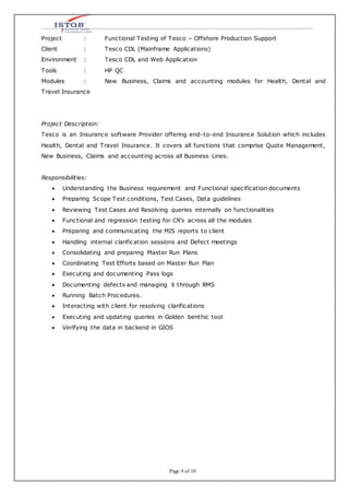 Page 9 of 10
Project : Functional Testing of Tesco – Offshore Production Support
Client : Tesco CDL (Mainframe Applications)
Environment : Tesco CDL and Web Application
Tools : HP QC
Modules : New Business, Claims and accounting modules for Health, Dental and
Travel Insurance
Project Description:
Tesco is an Insurance software Provider offering end-to-end Insurance Solution which includes
Health, Dental and Travel Insurance. It covers all functions that comprise Quote Management,
New Business, Claims and accounting across all Business Lines.
Responsibilities:
 Understanding the Business requirement and Functional specification documents
 Preparing Scope Test conditions, Test Cases, Data guidelines
 Reviewing Test Cases and Resolving queries internally on functionalities
 Functional and regression testing for CR’s across all the modules
 Preparing and communicating the MIS reports to client
 Handling internal clarification sessions and Defect meetings
 Consolidating and preparing Master Run Plans
 Coordinating Test Efforts based on Master Run Plan
 Executing and documenting Pass logs
 Documenting defects and managing it through RMS
 Running Batch Procedures.
 Interacting with client for resolving clarifications
 Executing and updating queries in Golden benthic tool
 Verifying the data in backend in GIOS
 