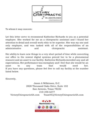 To whom it may concern:
Let this letter serve to recommend Katherine Richards to you as a potential
employee. She worked for me as a chiropractic assistant and I found her
attention to detail and overall work ethic to be superior. She was my one and
only employee, and was tasked with all of the responsibilities of an
administrative and chiropractic assistant.
Her ability to learn new things in a very short period of time while converting
our office to the newest digital systems proved her to be a phenomenal
resource and an asset to our facility. Katherine Richards exceeded any and all
expectations. Her performance was exemplary and I feel that she would be an
asset to any team that would need her.
If you have any questions, please feel free to call my facility at the number
listed below.
Sincerely,
Jason A Wilkinson, D.C.
2828 Thousand Oaks Drive, Suite 102
San Antonio, Texas 78232
210-348-6377
VictoryChiropracticSA.com TeamVC@VictoryChiropracticSA.com
 