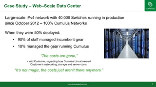 Case Study – Web–Scale Data Center
cumulusnetworks.com 7
Large-scale IPv4 network with 40,000 Switches running in production
since October 2012 – 100% Cumulus Networks
When they were 50% deployed:
• 90% of staff managed incumbent gear
• 10% managed the gear running Cumulus
“The costs are gone,”
- said Customer, regarding how Cumulus Linux lowered
Customer’s networking, storage and server costs.
“It’s not magic, the costs just aren’t there anymore.”
 