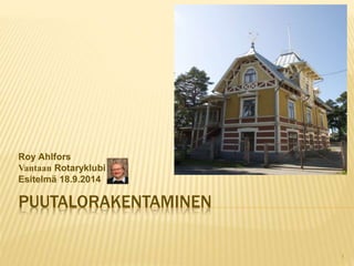Roy Ahlfors 
Vantaan Rotaryklubi 
Esitelmä 18.9.2014 
PUUTALORAKENTAMINEN 
1 
 