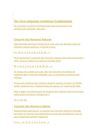 Os cinco conjuntos numéricos fundamentais
Os conjuntos numéricos fundamentais são os conjuntos mais
amplamente utilizados. São eles:
Conjunto dos Números Naturais
Representado pela letra maiúscula N, este conjunto abrange todos os
números inteiros positivos, incluindo o zero.
N = {0, 1, 2, 3, 4, 5, 6, 7, 8, 9, 10, …}
Para representar o conjunto dos números naturais não-nulos (excluindo o
zero), deve-se colocar um asterisco ao lado do N:
N* = {1, 2, 3, 4, 5, 6, 7, 8, 9, 10, 11, …}
As chaves são usadas para dar ideia de conjunto e os pontos de
reticência dão a ideia de infinidade, pois os conjuntos numéricos são
infinitos.
O conjunto numérico dos números naturais começa no zero e é infinito,
porém, podemos ter a representação de apenas um subconjunto dele.
Veja a seguir um subconjunto do conjunto dos números naturais formado
pelos quatro primeiros múltiplos de 7:
{0, 7, 14, 21}
Conjunto dos Números Inteiros
Representado pela letra Z, o conjunto dos números inteiros é formado
por todos os números que pertencem ao conjunto dos Naturais mais os
seus respectivos opostos negativos.
Z = {… -4, -3, -2, -1, 0, 1, 2, 3, 4, …}
 