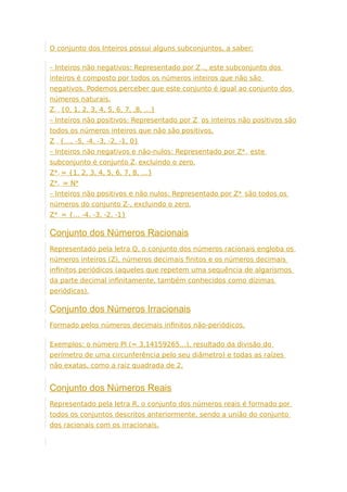 O conjunto dos Inteiros possui alguns subconjuntos, a saber:
– Inteiros não negativos: Representado por Z+., este subconjunto dos
inteiros é composto por todos os números inteiros que não são
negativos. Podemos perceber que este conjunto é igual ao conjunto dos
números naturais.
Z+ = {0, 1, 2, 3, 4, 5, 6, 7, ,8, …}
– Inteiros não positivos: Representado por Z-, os inteiros não positivos são
todos os números inteiros que não são positivos.
Z– = {…, -5, -4, -3, -2, -1, 0}
– Inteiros não negativos e não-nulos: Representado por Z*+, este
subconjunto é conjunto Z+ excluindo o zero.
Z*+ = {1, 2, 3, 4, 5, 6, 7, 8, …}
Z*+, = N*
– Inteiros não positivos e não nulos: Representado por Z*-, são todos os
números do conjunto Z-, excluindo o zero.
Z*– = {… -4, -3, -2, -1}
Conjunto dos Números Racionais
Representado pela letra Q, o conjunto dos números racionais engloba os
números inteiros (Z), números decimais finitos e os números decimais
infinitos periódicos (aqueles que repetem uma sequência de algarismos
da parte decimal infinitamente, também conhecidos como dízimas
periódicas).
Conjunto dos Números Irracionais
Formado pelos números decimais infinitos não-periódicos.
Exemplos: o número PI (= 3,14159265…), resultado da divisão do
perímetro de uma circunferência pelo seu diâmetro) e todas as raízes
não exatas, como a raiz quadrada de 2.
Conjunto dos Números Reais
Representado pela letra R, o conjunto dos números reais é formado por
todos os conjuntos descritos anteriormente, sendo a união do conjunto
dos racionais com os irracionais.
 