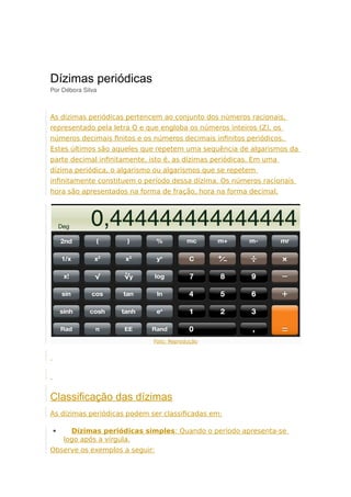 Dízimas periódicas
Por Débora Silva
As dízimas periódicas pertencem ao conjunto dos números racionais,
representado pela letra Q e que engloba os números inteiros (Z), os
números decimais finitos e os números decimais infinitos periódicos.
Estes últimos são aqueles que repetem uma sequência de algarismos da
parte decimal infinitamente, isto é, as dízimas periódicas. Em uma
dízima periódica, o algarismo ou algarismos que se repetem
infinitamente constituem o período dessa dízima. Os números racionais
hora são apresentados na forma de fração, hora na forma decimal.
Foto: Reprodução
Classificação das dízimas
As dízimas periódicas podem ser classificadas em:
 Dízimas periódicas simples: Quando o período apresenta-se
logo após a vírgula.
Observe os exemplos a seguir:
 