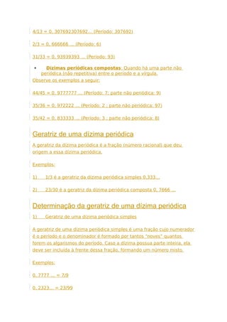 4/13 = 0, 307692307692… (Período: 307692)
2/3 = 0, 666666 … (Período: 6)
31/33 = 0, 93939393 … (Período: 93)
 Dízimas periódicas compostas: Quando há uma parte não
periódica (não repetitiva) entre o período e a vírgula.
Observe os exemplos a seguir:
44/45 = 0, 9777777 … (Período: 7; parte não periódica: 9)
35/36 = 0, 972222 … (Período: 2 ; parte não periódica: 97)
35/42 = 0, 833333 … (Período: 3 ; parte não periódica: 8)
Geratriz de uma dízima periódica
A geratriz da dízima periódica é a fração (número racional) que deu
origem a essa dízima periódica.
Exemplos:
1) 1/3 é a geratriz da dízima periódica simples 0,333…
2) 23/30 é a geratriz da dízima periódica composta 0, 7666 …
Determinação da geratriz de uma dízima periódica
1) Geratriz de uma dízima periódica simples
A geratriz de uma dízima periódica simples é uma fração cujo numerador
é o período e o denominador é formado por tantos “noves” quantos
forem os algarismos do período. Caso a dízima possua parte inteira, ela
deve ser incluída à frente dessa fração, formando um número misto.
Exemplos:
0, 7777 … = 7/9
0, 2323… = 23/99
 