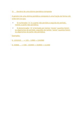 2) Geratriz de uma dízima periódica composta
A geratriz de uma dízima periódica composta é uma fração de forma n/d,
onde tem-se que:
 O numerador “n” é a parte não periódica seguida do período,
menos a parte não periódica;
 O denominador “d” é formado por tantos “noves” quantos forem
os algarismos do período, seguidos de tantos “zeros” quantos forem
os algarismos da parte não periódica.
Exemplos:
0, 1252525 … = 125 – 1/990 = 124/990
0, 03666 … = 036 – 03/900 = 33/900 = 11/300
 