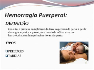 Hemorragia Puerperal:
DEFINIÇÃO
Constitui a primeira complicação do terceiro período do parto, é perda
de sangue superior a 500 ml, ou a queda de 10% ou mais do
hematócrito, nas duas primeiras horas pós-parto.
TIPOS
PRECOCES
TARDIAS
 