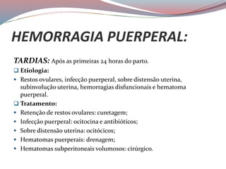 HEMORRAGIA PUERPERAL:
TARDIAS: Após as primeiras 24 horas do parto.
 Etiologia:
 Restos ovulares, infecção puerperal, sobre distensão uterina,
subinvolução uterina, hemorragias disfuncionais e hematoma
puerperal.
 Tratamento:
 Retenção de restos ovulares: curetagem;
 Infecção puerperal: ocitocina e antibióticos;
 Sobre distensão uterina: ocitócicos;
 Hematomas puerperais: drenagem;
 Hematomas subperitoneais volumosos: cirúrgico.
 