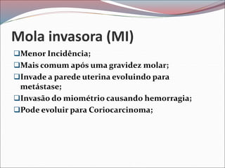 Mola invasora (MI)
Menor Incidência;
Mais comum após uma gravidez molar;
Invade a parede uterina evoluindo para
metástase;
Invasão do miométrio causando hemorragia;
Pode evoluir para Coriocarcinoma;
 