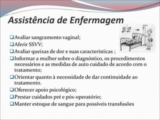 Assistência de Enfermagem
Avaliar sangramento vaginal;
Aferir SSVV;
Avaliar queixas de dor e suas características ;
Informar a mulher sobre o diagnóstico, os procedimentos
necessários e as medidas de auto cuidado de acordo com o
tratamento;
Orientar quanto à necessidade de dar continuidade ao
tratamento.
Oferecer apoio psicológico;
Prestar cuidados pré e pós-operatório;
Manter estoque de sangue para possíveis transfusões
 