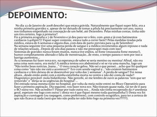 DEPOIMENTO:
No dia 22 de Janeiro de 2008 descobri que estava grávida. Naturalmente que fiquei super feliz, era a
minha primeira gravidez e, apesar de ter deixado de tomar a pílula há precisamente um ano, nunca
nos tínhamos empenhado na concepção de um bebê, até Dezembro. Pelas minhas contas, tinha sido
um tiro certeiro, logo à primeira!!
Fiz a primeira ecografia a 7 de Fevereiro e já deu para ver o feto, com 4mm e já com batimentos
cardíacos (140bpm!!)! Fiquei super contente, estava tudo a correr bem!! Pelas medidas tiradas pela
médica, estava de 6 semanas e alguns dias, com data de parto prevista para 24 de Setembro!
Na semana seguinte tive uma pequena perda de sangue e a médica recomendou algum repouso e nada
de relações sexuais...Depois de uns dias passou e não me preocupei mais com isso!
Sintomas de gravidez nunca foram muitos, nunca tive enjôos, só fome (muuuuita fome mesmo!),
humor completamente alterado e falta de menstruação...de resto, o tempo passou e nem por isso a
barriga aumentou...
Às 12 semanas fui fazer nova eco, na esperança de saber se seria menino ou menina! Afinal, não era
uma coisa nem outra, era mola!! A médica tentou eco abdominal e só se via uma mancha, logo um
"Não tenho boas notícias, Joana..." O meu coração gelou. Não sei o que pensei....acho que foi qualquer
coisa como "isto não me está a acontecer!!" Eco com sonda vaginal e..."não existem batimentos
cardíacos e o feto deixou de se desenvolver por volta das 7 semanas". A perda de sangue!! Foi nessa
altura...desde então andei com a minha estrelinha morta no ventre e não dei conta de nada!!
Diagnóstico provável: mola hidatiforme. Não percebi, só me lembro de ouvir as palavras "tem que ser
removido" e "dirija-se às urgências do hospital"...
Dei entrada nessa mesma noite no hospital, por volta da meia-noite entrei no Bloco Operatório para
fazer a primeira aspiração. Dia seguinte, vou fazer nova eco. Não tiraram quase nada, vai ter de ir para
o BO outra vez. Não acredito!!! Passar por tudo outra vez... Ainda não tinha recuperado da 1ª anestesia
geral, espetam-me logo com outra! ( desta vez é que fiquei mesmo toda queimadinha!!) Desta vez foi
aspiração e curetagem (ou raspagem, como preferirem), com controlo ecográfico, para ter a certeza de
que não ficava cá nada (será que isto não podia ter sido feito logo na primeira vez?????).
 