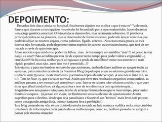 DEPOIMENTO:
Passados dois dias e ainda no hospital, finalmente alguém me explica o que é esta m***a de mola.
Parece que durante a concepção o meu óvulo foi fecundado por 2 espermatozóides, havendo assim
uma carga genética anormal. O feto ainda se desenvolve, mas raramente sobrevive. O problema
principal centra-se na placenta, que se desenvolve de forma anormal, podendo lançar vesículas que
poderão alojar-se noutros órgãos, como pulmões, fígado, cérebro...Nos casos mais graves, se esta
doença não for tratada, pode degenerar numa espécie de cancro, ou coriocorcinoma, que terá de ser
tratada através de quimioterapia.
A boa notícia é que ainda vou poder ter filhos...mas...(e há sempre um maldito "mas"!!) só posso tentar
daqui a 1 ano!!! Não acredito que vou ter de esperar tanto tempo para poder voltar a engravidar...q
crueldade!!! Se há coisa melhor para ultrapassar a perda de um filho é tentar novamente e o mais
rápido possível, mas não...nem isso me é permitido...!!!
Entretanto, e para me lembrar sempre do que aconteceu, tenho de fazer análises ao sangue todas as
semanas, para controlar os níveis da hormona Bhcg (aquela que acusa se estamos grávidas ou não).
Comecei com 75.000 e, neste momento, 5 semanas depois da intervenção, já vou nos 11 (não mil, só
11!). Tem de ficar <5, que é o valor normal. Assim que tiver três resultados negativos consecutivos, as
análises passam a ser mensais até completar 1 ano. Isto se os valores não voltarem a subir, o que quer
dizer que afinal ainda ficou cá alguma coisa e tem de ser eliminada com quimioterapia...
Enquanto esse ano passa e não passa, tenho de arranjar formas de ocupar o meu tempo, para tentar
diminuir a espera... Já pensei em viajar, ter finalmente uma lua de mel de ajuntamento! Aceito
sugestões para o destino, desde que seja paradisíaco e favorável aos "treinos" mais leves (até porque,
como uma grande amiga dizia, treinar bastante leva à perfeição!!)!
Este blog pretende ser não só um diário da minha jornada na luta contra a maldita mola, mas também
uma fonte de informações úteis para todas as mulheres que, como eu, tenham passado ou estejam a
passar pela mesma situação!
 