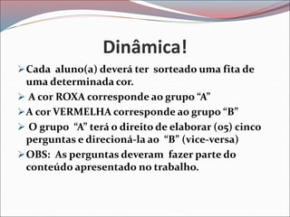 Dinâmica!
Cada aluno(a) deverá ter sorteado uma fita de
uma determinada cor.
 A cor ROXA corresponde ao grupo “A”
A cor VERMELHA corresponde ao grupo “B”
 O grupo “A” terá o direito de elaborar (05) cinco
perguntas e direcioná-la ao “B” (vice-versa)
OBS: As perguntas deveram fazer parte do
conteúdo apresentado no trabalho.
 