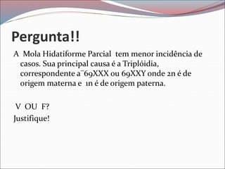 Pergunta!!
A Mola Hidatiforme Parcial tem menor incidência de
casos. Sua principal causa é a Triplóidia,
correspondente a¨69XXX ou 69XXY onde 2n é de
origem materna e 1n é de origem paterna.
V OU F?
Justifique!
 