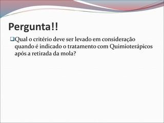 Pergunta!!
Qual o critério deve ser levado em consideração
quando é indicado o tratamento com Quimioterápicos
após a retirada da mola?
 