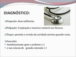 DIAGNÓSTICO:
Inspeção: duas saliências.
Palpação: Crepitação e macicez variável nos flancos.
Toque: permite a revisão da cavidade uterina quando vazia.
Ausculta:
 Imediatamente após o acidente (+)
 e nas roturas de grande extensão (-)
 