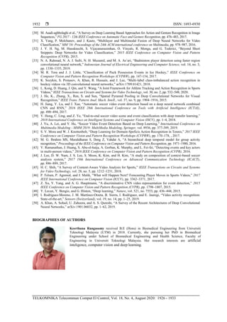  ISSN: 1693-6930
TELKOMNIKA Telecommun Comput El Control, Vol. 18, No. 4, August 2020: 1926 - 1933
1932
[30] M. Asadi-aghbolaghi et al., “A Survey on Deep Learning Based Approaches for Action and Gesture Recognition in Image
Sequences,” FG 2017 - 12th IEEE Conference on Automatic Face and Gesture Recognition, pp. 476–483, 2017.
[31] X. Yang, P. Molchanov, and J. Kautz, “Multilayer and Multimodal Fusion of Deep Neural Networks for Video
Classification,” MM '16: Proceedings of the 24th ACM international conference on Multimedia, pp. 978–987, 2016.
[32] J. Y. H. Ng, M. Hausknecht, S. Vijayanarasimhan, O. Vinyals, R. Monga, and G. Toderici, “Beyond Short
Snippets: Deep Networks for Video Classification,” 2015 IEEE Conference on Computer Vision and Pattern
Recognition (CVPR), 2015.
[33] N. A. Rahmad, N. A. J. Sufri, N. H. Muzamil, and M. A. As’ari, “Badminton player detection using faster region
convolutional neural network,” Indonesian Journal of Electrical Engineering and Computer Science, vol. 14, no. 3,
pp. 1330–1335, 2019.
[34] M. R. Tora and J. J. Little, “Classification of Puck Possession Events in Ice Hockey,” IEEE Conference on
Computer Vision and Pattern Recognition Workshops (CVPRW), pp. 147-154, 2017.
[35] K. Sozykin, S. Protasov, A. Khan, R. Hussain, and J. Lee, “Multi-label class-imbalanced action recognition in
hockey videos via 3D convolutional neural networks,” arXiv:1709.01421, 2018.
[36] L. Kong, D. Huang, J. Qin, and Y. Wang, “A Joint Framework for Athlete Tracking and Action Recognition in Sports
Videos,” IEEE Transactions on Circuits and Systems for Video Technology, vol. 30, no. 2, pp. 532–548, 2020.
[37] J. He, K., Zhang, X., Ren, S. and Sun, “Spatial Pyramid Pooling in Deep Convolutional Networks for Visual
Recognition,” IEEE Trans. Pattern Anal. Mach. Intell., vol. 37, no. 9, pp. 1904–1916, 2015.
[38] H. Jiang, Y. Lu, and J. Xue, “Automatic soccer video event detection based on a deep neural network combined
CNN and RNN,” 2016 IEEE 28th International Conference on Tools with Artificial Intelligence (ICTAI),
pp. 490–494, 2017.
[39] Y. Hong, C. Ling, and Z. Ye, “End-to-end soccer video scene and event classification with deep transfer learning,”
2018 International Conference on Intelligent Systems and Computer Vision (ISCV), pp. 1–4, 2018.
[40] J. Yu, A. Lei, and Y. Hu, “Soccer Video Event Detection Based on Deep Learning,” International Conference on
Multimedia Modeling - MMM 2019: MultiMedia Modeling, Springer, vol. 8936, pp. 377-389, 2019.
[41] S. V. Mora and W. J. Knottenbelt, “Deep Learning for Domain-Speficis Action Recognition in Tennis,” 2017 IEEE
Conference on Computer Vision and Pattern Recognition Workshops (CVPRW), pp. 170–178, , 2017.
[42] M. G. Ibrahim MS, Muralidharan S, Deng Z, Vahdat A, “A hierarchical deep temporal model for group activity
recognition,” Proceedings of the IEEE Conference on Computer Vision and Pattern Recognition, pp. 1971–1980, 2016.
[43] V. Ramanathan, J. Huang, S. Abu-el-haija, A. Gorban, K. Murphy, and L. Fei-fei, “Detecting events and key actors
in multi-person videos,” 2016 IEEE Conference on Computer Vision and Pattern Recognition (CVPR), 2016.
[44] J. Lee, D. W. Nam, J. S. Lee, S. Moon, K. Kim, and H. Kim, “A study on composition of context-based soccer
analysis system,” 2017 19th International Conference on Advanced Communication Technology (ICACT),
pp. 886–889, 2017.
[45] H. C. Shih, “A Survey of Content-Aware Video Analysis for Sports,” IEEE Transactions on Circuits and Systems
for Video Technology, vol. 28, no. 5, pp. 1212–1231, 2018.
[46] P. Felsen, P. Agrawal, and J. Malik, “What will Happen Next? Forecasting Player Moves in Sports Videos,” 2017
IEEE International Conference on Computer Vision (ICCV), pp. 3362–3371, 2017.
[47] Z. Xu, Y. Yang, and A. G. Hauptmann, “A discriminative CNN video representation for event detection,” 2015
IEEE Conference on Computer Vision and Pattern Recognition (CVPR), pp. 1798–1807, 2015.
[48] Y. Lecun, Y. Bengio, and G. Hinton, “Deep learning,” Nature, vol. 521, no. 7553, pp. 436–444, 2015.
[49] I. Rodríguez-Moreno, J. M. Martínez-Otzeta, B. Sierra, I. Rodriguez, and E. Jauregi, “Video activity recognition:
State-of-the-art,” Sensors (Switzerland), vol. 19, no. 14, pp. 1–25, 2019.
[50] A. Khan, A. Sohail, U. Zahoora, and A. S. Qureshi, “A Survey of the Recent Architectures of Deep Convolutional
Neural Networks,” arXiv:1901.06032, pp. 1–62, 2019.
BIOGRAPHIES OF AUTHORS
Keerthana Rangasamy received B.E (Hons) in Biomedical Engineering from Universiti
Teknologi Malaysia (UTM) in 2018. Currently, she pursuing her PhD in Biomedical
Engineering under School of Biomedical Engineering and Health Science, Faculty of
Engineering in Universiti Teknologi Malaysia. Her research interests are artificial
inteligence, computer vision and deep learning.
 