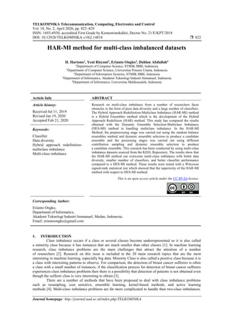 TELKOMNIKA Telecommunication, Computing, Electronics and Control
Vol. 18, No. 2, April 2020, pp. 822~829
ISSN: 1693-6930, accredited First Grade by Kemenristekdikti, Decree No: 21/E/KPT/2018
DOI: 10.12928/TELKOMNIKA.v18i2.14818  822
Journal homepage: http://journal.uad.ac.id/index.php/TELKOMNIKA
HAR-MI method for multi-class imbalanced datasets
H. Hartono1
, Yeni Risyani2
, Erianto Ongko3
, Dahlan Abdullah4
1
Department of Computer Science, STMIK IBBI, Indonesia
1
Department of Computer Science, Universitas Potensi Utama, Indonesia
2
Department of Information Systems, STMIK IBBI, Indonesia
3
Department of Informatics, Akademi Teknologi Industri Immanuel, Indonesia
4
Department of Informatics, Universitas Malikussaleh, Indonesia
Article Info ABSTRACT
Article history:
Received Jul 11, 2019
Revised Jan 19, 2020
Accepted Feb 21, 2020
Research on multi-class imbalance from a number of researchers faces
obstacles in the form of poor data diversity and a large number of classifiers.
The Hybrid Approach Redefinition-Multiclass Imbalance (HAR-MI) method
is a Hybrid Ensembles method which is the development of the Hybrid
Approach Redefinion (HAR) method. This study has compared the results
obtained with the Dynamic Ensemble Selection-Multiclass Imbalance
(DES-MI) method in handling multiclass imbalance. In the HAR-MI
Method, the preprocessing stage was carried out using the random balance
ensembles method and dynamic ensemble selection to produce a candidate
ensemble and the processing stages was carried out using different
contribution sampling and dynamic ensemble selection to produce
a candidate ensemble. This research has been conducted by using multi-class
imbalance datasets sourced from the KEEL Repository. The results show that
the HAR-MI method can overcome multi-class imbalance with better data
diversity, smaller number of classifiers, and better classifier performance
compared to a DES-MI method. These results were tested with a Wilcoxon
signed-rank statistical test which showed that the superiority of the HAR-MI
method with respect to DES-MI method.
Keywords:
Classifier
Data diversity
Hybrid approach redefinition-
multiclass imbalance
Multi-class imbalance
This is an open access article under the CC BY-SA license.
Corresponding Author:
Erianto Ongko,
Department of Informatics,
Akademi Teknologi Industri Immanuel, Medan, Indonesia.
Email: eriantoongko@gmail.com
1. INTRODUCTION
Class imbalance occurs if a class or several classes become underrepresented so it is also called
a minority class because it has instances that are much smaller than other classes [1]. In machine learning
research, class imbalance problems are the main challenges that attract the attention of a number
of researchers [2]. Research on this issue is included in the 20 main research topics that are the most
interesting in machine learning, especially big data. Minority Class is also called a positive class because it is
a class with interesting patterns to observe. For comparison, the detection of breast cancer sufferers is often
a class with a small number of instances, if the classification process for detection of breast cancer sufferers
experiences class imbalance problems then there is a possibility that detection of patients is not obtained even
though the sufferer class is very interesting to obtain [3].
There are a number of methods that have been proposed to deal with class imbalance problems
such as resampling, cost sensitive, ensemble learning, kernel-based methods, and active learning
methods [4]. Multi-class imbalance problems are far more complicated to handle than two-class imbalances.
 