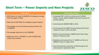 Short Term – Power Imports and New Projects
Power Imports
• ZESCO plans to import 3,640GWh of emergency energy
from the region in 2016
• Total cost of US$ 470m for emergency power imports.
• The average unit cost of these purchases will be USc
12.90/kWh.
• The average retail price is Usc 4.98/kWh
• Difference of Usc 7.92/kWh is a cost to ZESCO that
needs to be covered.
Commissioning of Projects
• Completed PRP in 2012 at a total cost of US$338
million. Project added 210MW of GX and increased TX
and DX capacity
• Commissioned 360MW KNBE in 2014
• Commissioned the 330kV Pensulo-Kasama & Pensulo-
Chipata TX Lines in 2015 and 2016
• ZESCO commissioned the 120MW Itezhi Tezhi Power
Station in February 2016
• Maamba commissioned the 1st 150MW unit from its
300MW Facility in August 2016
• Commissioned the connection of Mwinilunga to the
national grid in September 2016
 