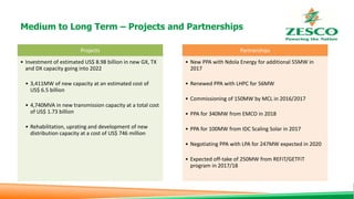 Medium to Long Term – Projects and Partnerships
Projects
• Investment of estimated US$ 8.98 billion in new GX, TX
and DX capacity going into 2022
• 3,411MW of new capacity at an estimated cost of
US$ 6.5 billion
• 4,740MVA in new transmission capacity at a total cost
of US$ 1.73 billion
• Rehabilitation, uprating and development of new
distribution capacity at a cost of US$ 746 million
Partnerships
• New PPA with Ndola Energy for additional 55MW in
2017
• Renewed PPA with LHPC for 56MW
• Commissioning of 150MW by MCL in 2016/2017
• PPA for 340MW from EMCO in 2018
• PPA for 100MW from IDC Scaling Solar in 2017
• Negotiating PPA with LPA for 247MW expected in 2020
• Expected off-take of 250MW from REFiT/GETFiT
program in 2017/18
 