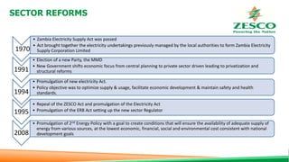SECTOR REFORMS
1970
• Zambia Electricity Supply Act was passed
• Act brought together the electricity undertakings previously managed by the local authorities to form Zambia Electricity
Supply Corporation Limited
1991
• Election of a new Party, the MMD
• New Government shifts economic focus from central planning to private sector driven leading to privatization and
structural reforms
1994
• Promulgation of new electricity Act.
• Policy objective was to optimize supply & usage, facilitate economic development & maintain safety and health
standards.
1995
• Repeal of the ZESCO Act and promulgation of the Electricity Act
• Promulgation of the ERB Act setting up the new sector Regulator
2008
• Promulgation of 2nd Energy Policy with a goal to create conditions that will ensure the availability of adequate supply of
energy from various sources, at the lowest economic, financial, social and environmental cost consistent with national
development goals
 