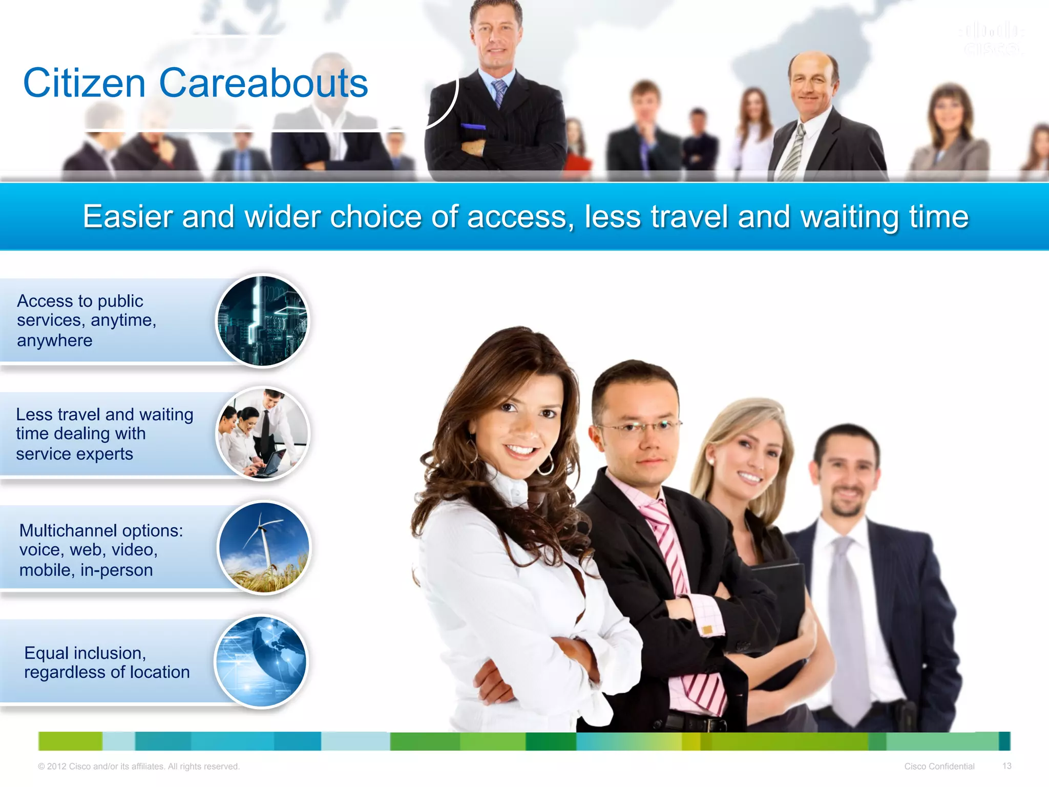 Citizen Careabouts


              Easier and wider choice of access, less travel and waiting time

Access to public
services, anytime,
anywhere



Less travel and waiting
time dealing with
service experts



Multichannel options:
voice, web, video,
mobile, in-person



 Equal inclusion,
 regardless of location




  © 2012 Cisco and/or its affiliates. All rights reserved.              Cisco Confidential   13
 