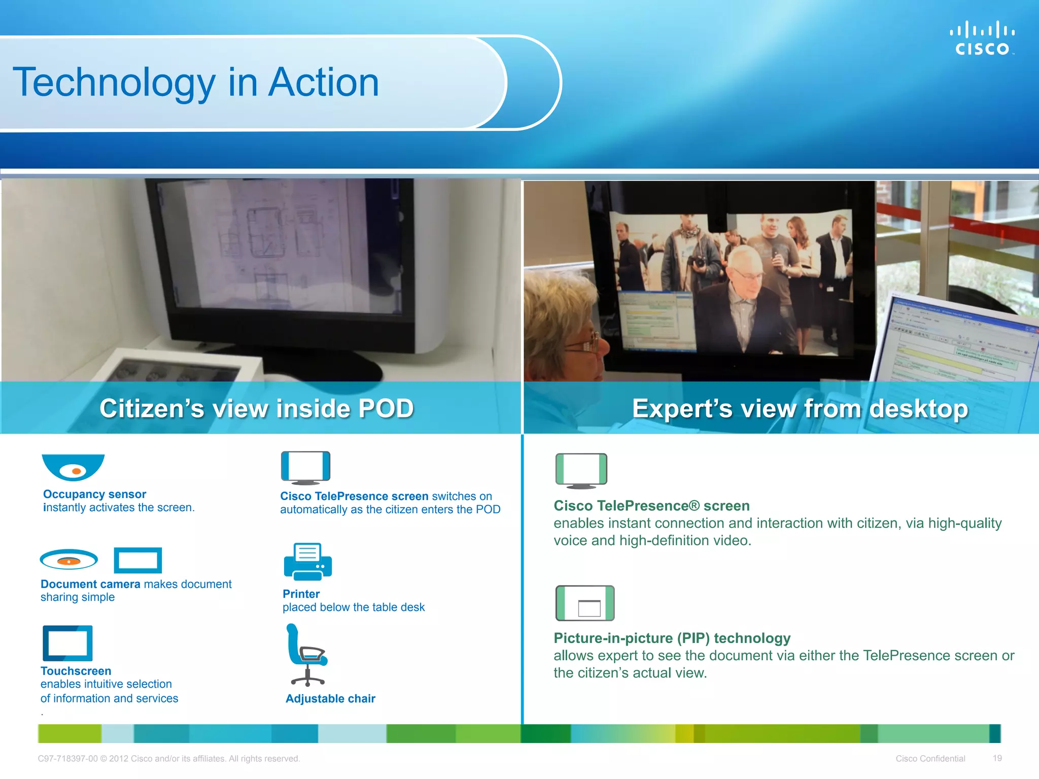 Technology in Action




                 Citizen’s view inside POD                                                                                 Expert’s view from desktop


  Occupancy sensor                                               Cisco TelePresence screen switches on
  instantly activates the screen.                                automatically as the citizen enters the POD   Cisco TelePresence® screen
                                                                                                               enables instant connection and interaction with citizen, via high-quality
                                                                                                               voice and high-definition video.

 Document camera makes document
 sharing simple                                                   Printer
                                                                  placed below the table desk

                                                                                                               Picture-in-picture (PIP) technology
                                                                                                               allows expert to see the document via either the TelePresence screen or
 Touchscreen                                                                                                   the citizen’s actual view.
 enables intuitive selection
 of information and services                                       Adjustable chair
 .



 C97-718397-00 © 2012 Cisco and/or its affiliates. All rights reserved.                                                                                               Cisco Confidential   19
 
