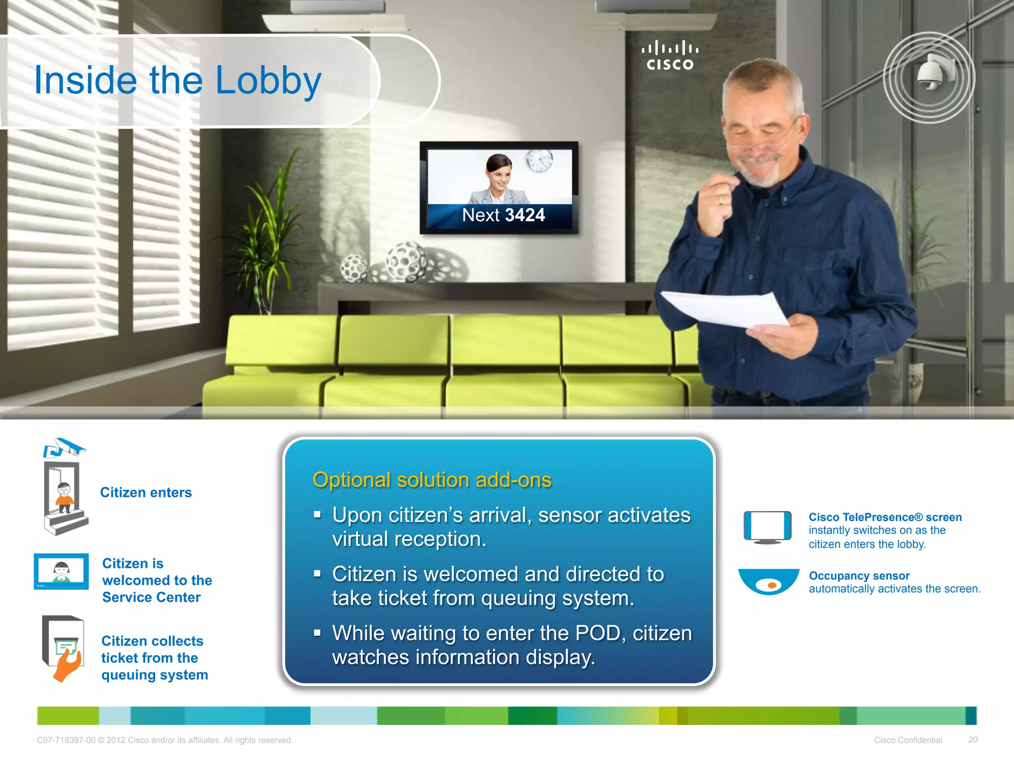 Inside the Lobby


                                                                                         Next 3424




                 Citizen enters
                                                                         Optional solution add-ons
                                                                           Upon citizen’s arrival, sensor activates   Cisco TelePresence® screen
                                                                                                                       instantly switches on as the
                                                                            virtual reception.                         citizen enters the lobby.
                 Citizen is                                                                   .
                 welcomed to the                                           Citizen is welcomed and directed to        Occupancy sensor
                                                                                                                       automatically activates the screen.
                 Service Center                                             take ticket from queuing system.
                 Citizen collects                                          While waiting to enter the POD, citizen
                 ticket from the                                            watches information display.
                 queuing system



C97-718397-00 © 2012 Cisco and/or its affiliates. All rights reserved.                                                              Cisco Confidential   20
 