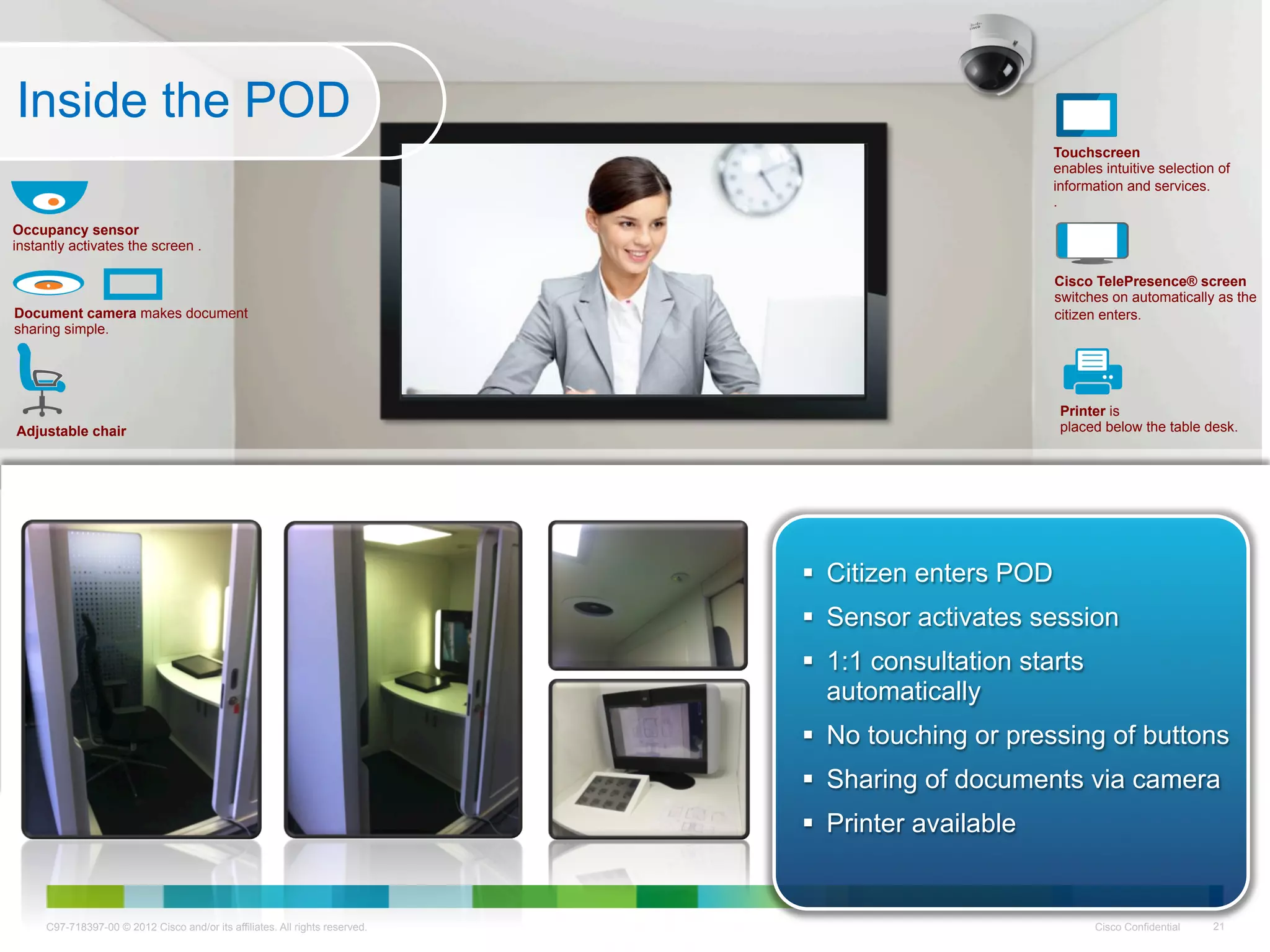 Inside the POD
                                                                                                      Touchscreen
                                                                                                      enables intuitive selection of
                                                                                                      information and services.
                                                                                                      .
Occupancy sensor
instantly activates the screen .

                                                                                                      Cisco TelePresence® screen
                                                                                                      switches on automatically as the
Document camera makes document                                                                        citizen enters.
sharing simple.




                                                                                                       Printer is
Adjustable chair                                                                                       placed below the table desk.




                                                                                Citizen enters POD
                                                                                Sensor activates session
                                                                                1:1 consultation starts
                                                                                 automatically
                                                                                No touching or pressing of buttons
                                                                                Sharing of documents via camera
                                                                                Printer available


     C97-718397-00 © 2012 Cisco and/or its affiliates. All rights reserved.                                  Cisco Confidential   21
 