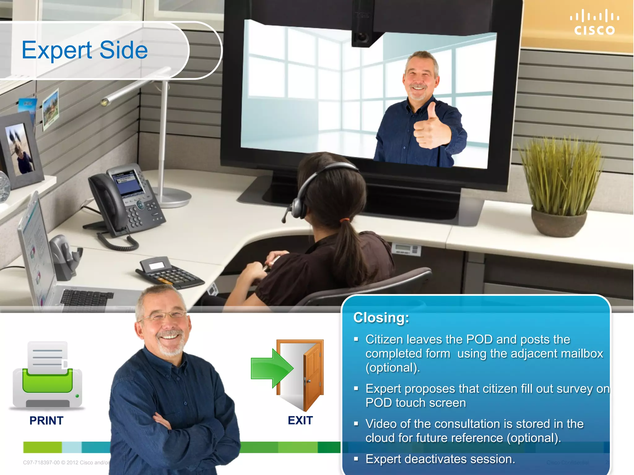 Expert Side




                     SHARING                                                    Closing:
                               OF                                                 Citizen leaves the POD and posts the
                                                                                   completed form using the adjacent mailbox
                DOCUMENTS                                                          (optional).
                                                                                  Expert proposes that citizen fill out survey on
                                                                                   POD touch screen
  PRINT                                                                  EXIT     Video of the consultation is stored in the
                                                                                   cloud for future reference (optional).
C97-718397-00 © 2012 Cisco and/or its affiliates. All rights reserved.            Expert deactivates session.       Cisco Confidential   23
 
