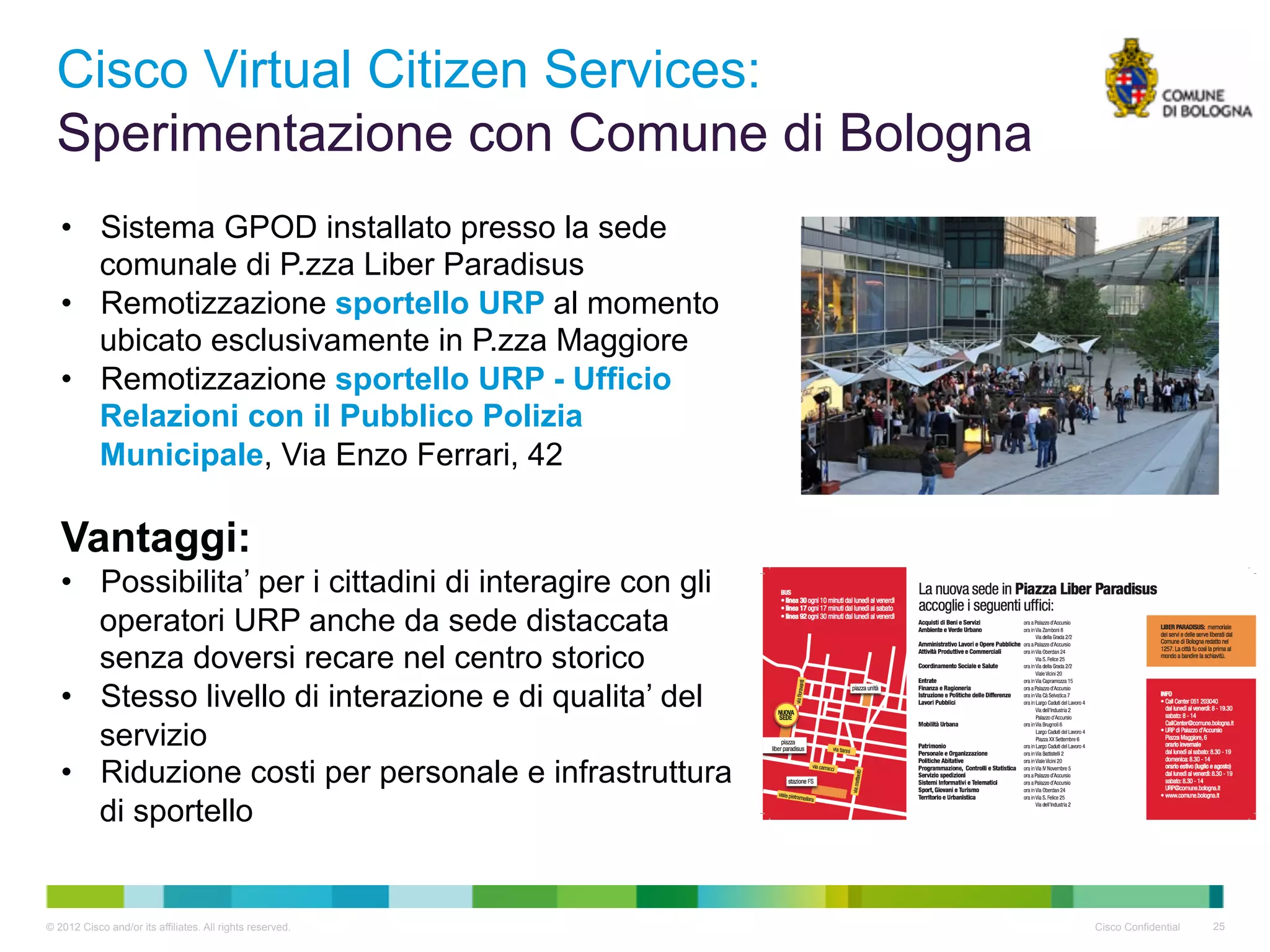 Cisco Virtual Citizen Services:
  Sperimentazione con Comune di Bologna
   •  Sistema GPOD installato presso la sede
      comunale di P.zza Liber Paradisus
   •  Remotizzazione sportello URP al momento
      ubicato esclusivamente in P.zza Maggiore
   •  Remotizzazione sportello URP - Ufficio
      Relazioni con il Pubblico Polizia
      Municipale, Via Enzo Ferrari, 42

   Vantaggi:
   •  Possibilita’ per i cittadini di interagire con gli
      operatori URP anche da sede distaccata
      senza doversi recare nel centro storico
   •  Stesso livello di interazione e di qualita’ del
      servizio
   •  Riduzione costi per personale e infrastruttura
      di sportello


© 2012 Cisco and/or its affiliates. All rights reserved.   Cisco Confidential   25
 