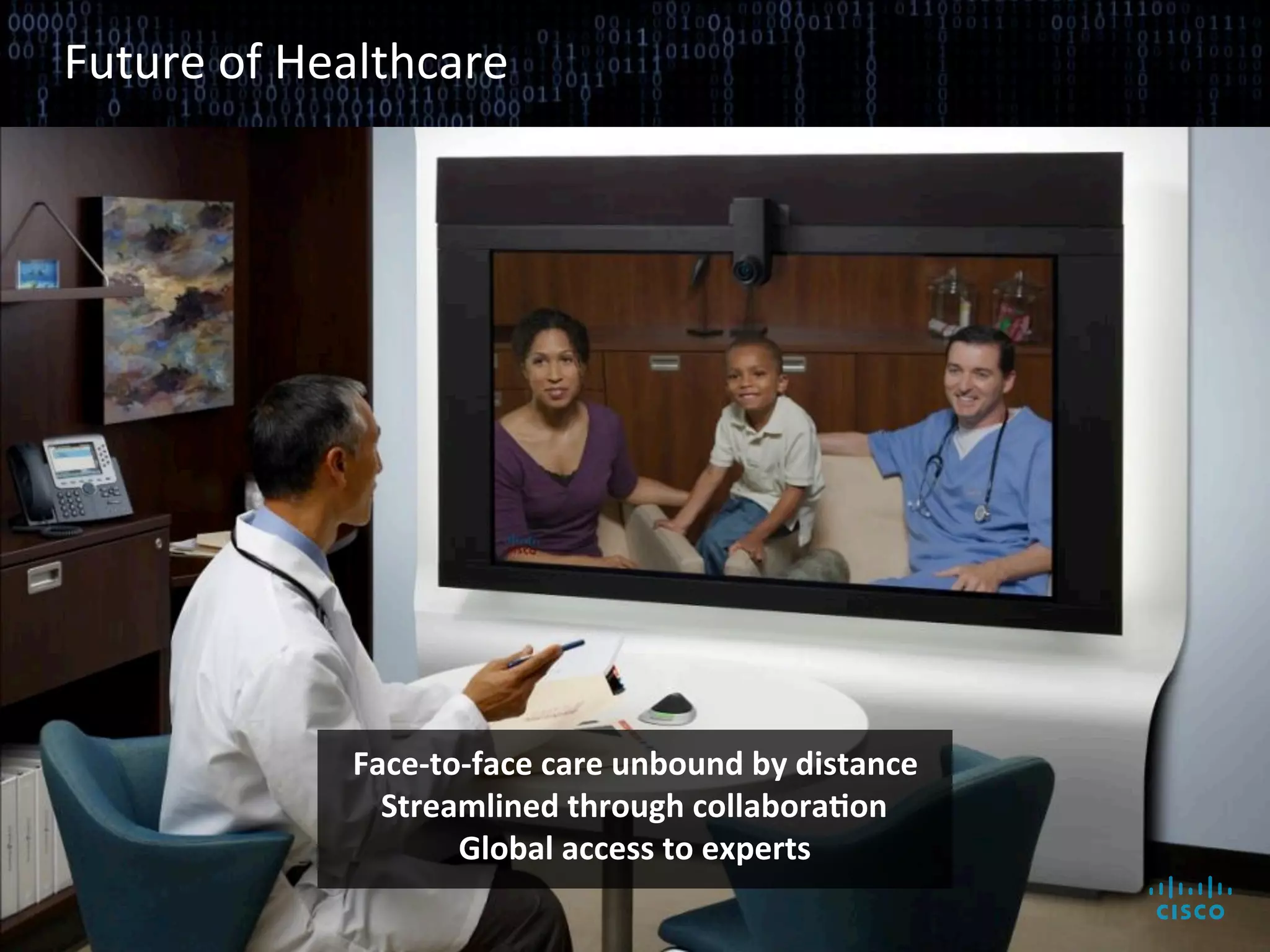 Future	
  of	
  Healthcare	
  




                                                           Face-­‐to-­‐face	
  care	
  unbound	
  by	
  distance	
  
                                                             Streamlined	
  through	
  collaboraAon	
  
                                                                    Global	
  access	
  to	
  experts	
  

© 2010 Cisco and/or its affiliates. All rights reserved.                                                               Cisco Confidential   7
 