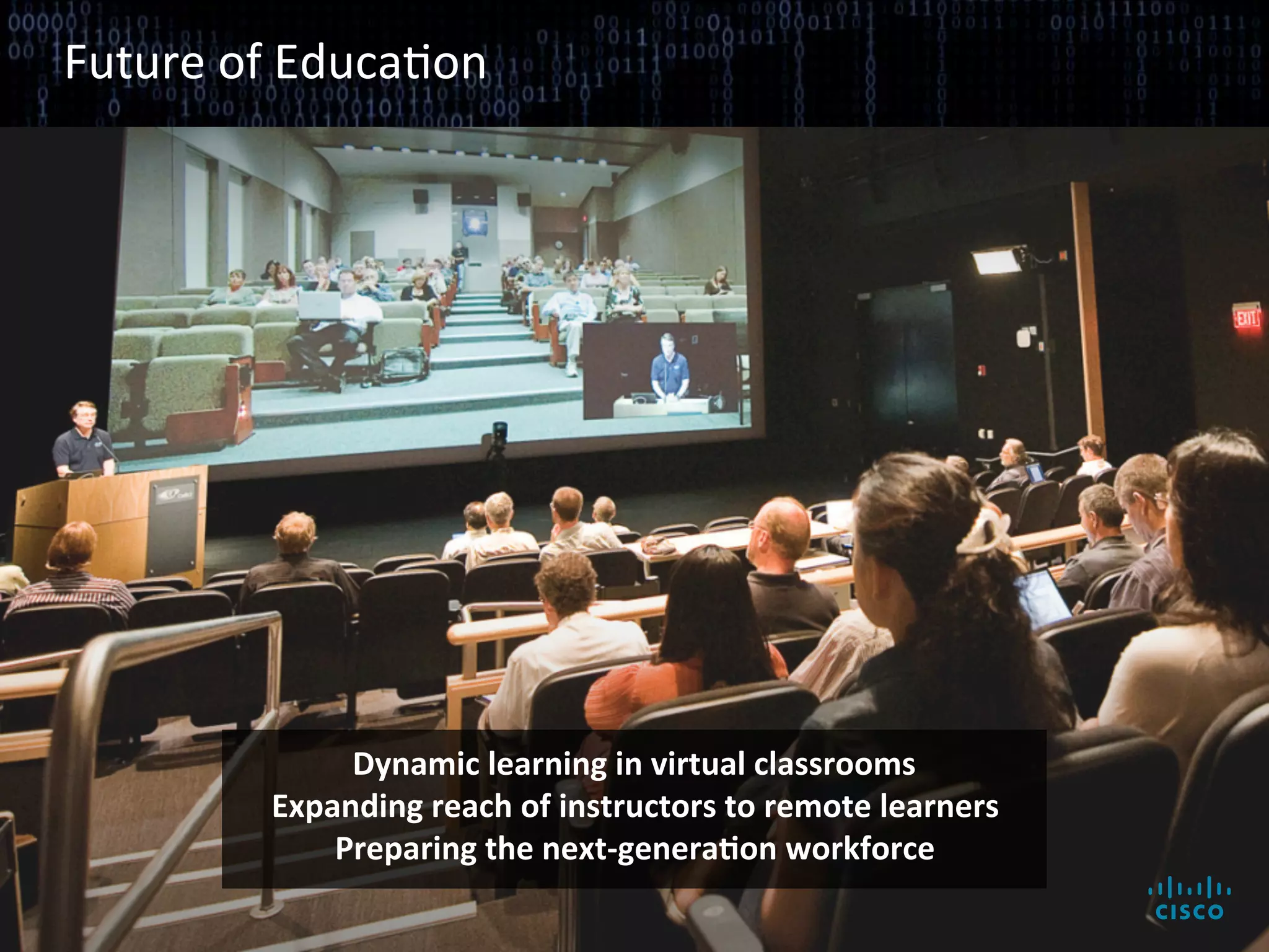 Future	
  of	
  EducaBon	
  




                                                        Dynamic	
  learning	
  in	
  virtual	
  classrooms	
  
                                                   Expanding	
  reach	
  of	
  instructors	
  to	
  remote	
  learners	
  
                                                       Preparing	
  the	
  next-­‐generaAon	
  workforce	
  

© 2010 Cisco and/or its affiliates. All rights reserved.                                                                     Cisco Confidential   8
 