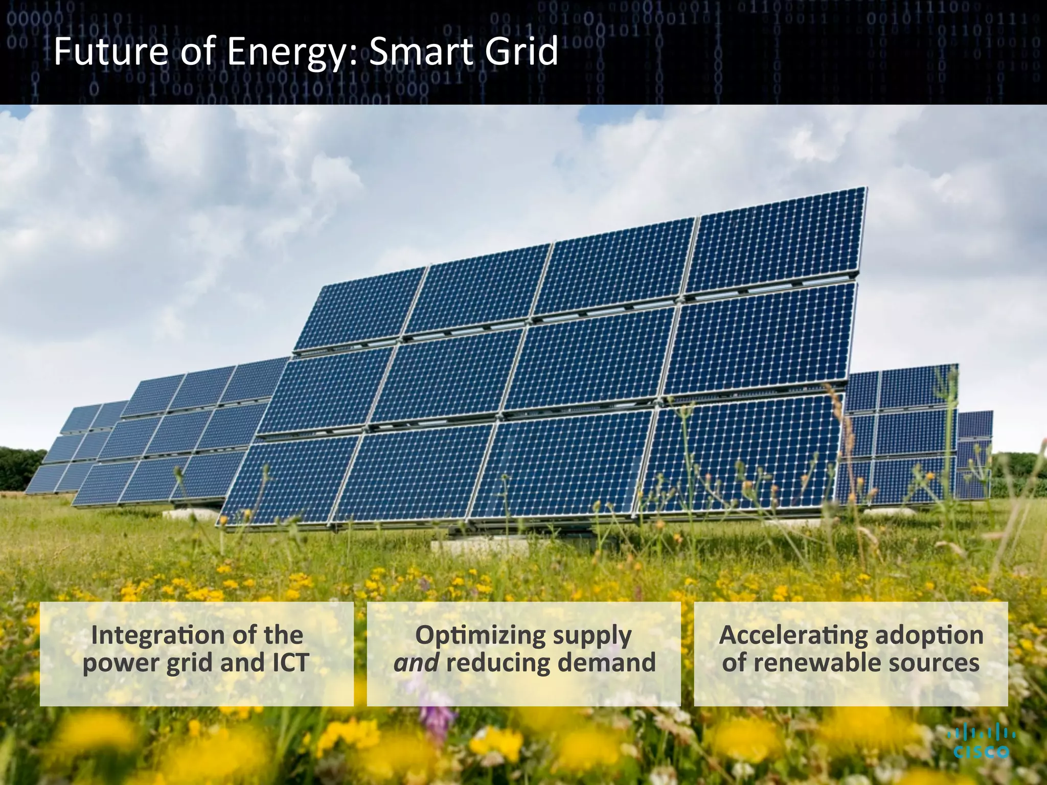 Future	
  of	
  Energy:	
  Smart	
  Grid	
  




             IntegraAon	
  of	
  the	
  	
                  OpAmizing	
  supply	
  	
      AcceleraAng	
  adopAon	
  	
  
            power	
  grid	
  and	
  ICT	
                  and	
  reducing	
  demand	
     of	
  renewable	
  sources	
  


© 2010 Cisco and/or its affiliates. All rights reserved.                                                      Cisco Confidential   9
 
