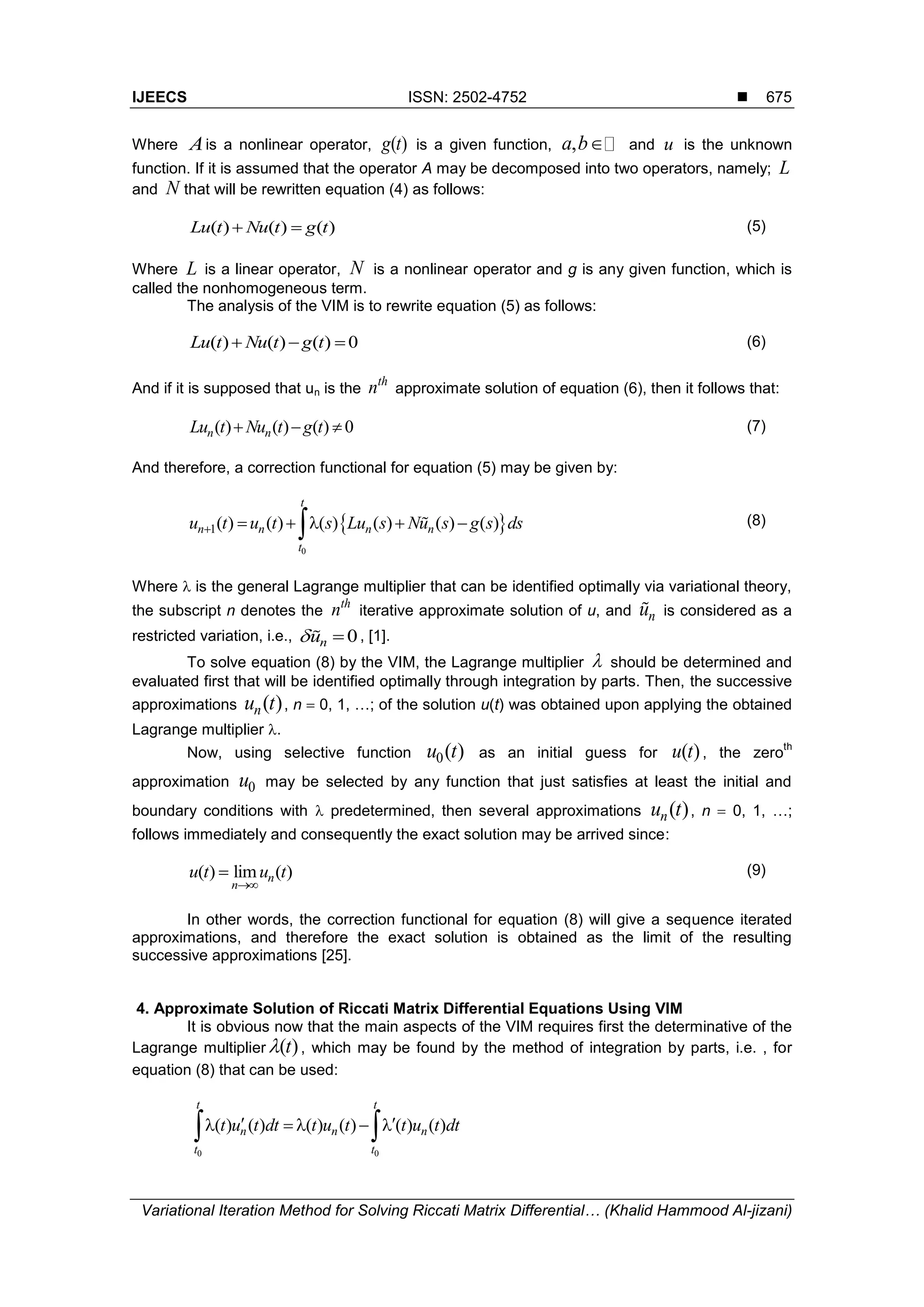IJEECS ISSN: 2502-4752 
Variational Iteration Method for Solving Riccati Matrix Differential… (Khalid Hammood Al-jizani)
675
Where Ais a nonlinear operator, ( )g t is a given function, ,a b and u is the unknown
function. If it is assumed that the operator A may be decomposed into two operators, namely; L
and N that will be rewritten equation (4) as follows:
( ) ( ) ( )Lu t Nu t g t  (5)
Where L is a linear operator, N is a nonlinear operator and g is any given function, which is
called the nonhomogeneous term.
The analysis of the VIM is to rewrite equation (5) as follows:
( ) ( ) ( ) 0Lu t Nu t g t   (6)
And if it is supposed that un is the
th
n approximate solution of equation (6), then it follows that:
( ) ( ) ( ) 0n nLu t Nu t g t   (7)
And therefore, a correction functional for equation (5) may be given by:
 
0
1( ) ( ) ( ) ( ) ( ) ( )
t
n n n n
t
u t u t s Lu s Nu s g s ds      (8)
Where  is the general Lagrange multiplier that can be identified optimally via variational theory,
the subscript n denotes the
th
n iterative approximate solution of u, and nu is considered as a
restricted variation, i.e., 0nu  , [1].
To solve equation (8) by the VIM, the Lagrange multiplier  should be determined and
evaluated first that will be identified optimally through integration by parts. Then, the successive
approximations ( )nu t , n  0, 1, …; of the solution u(t) was obtained upon applying the obtained
Lagrange multiplier .
Now, using selective function 0( )u t as an initial guess for ( )u t , the zero
th
approximation 0u may be selected by any function that just satisfies at least the initial and
boundary conditions with  predetermined, then several approximations ( )nu t , n  0, 1, …;
follows immediately and consequently the exact solution may be arrived since:
( ) lim ( )n
n
u t u t

 (9)
In other words, the correction functional for equation (8) will give a sequence iterated
approximations, and therefore the exact solution is obtained as the limit of the resulting
successive approximations [25].
4. Approximate Solution of Riccati Matrix Differential Equations Using VIM
It is obvious now that the main aspects of the VIM requires first the determinative of the
Lagrange multiplier ( )t , which may be found by the method of integration by parts, i.e. , for
equation (8) that can be used:
0 0
( ) ( ) ( ) ( ) ( ) ( )
t t
n n n
t t
t u t dt t u t t u t dt      
 