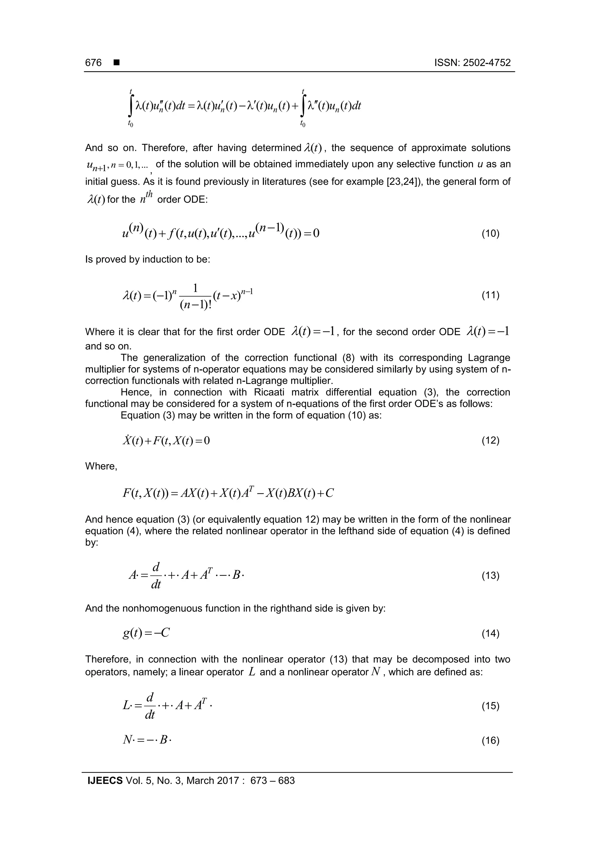  ISSN: 2502-4752
IJEECS Vol. 5, No. 3, March 2017 : 673 – 683
676
0 0
( ) ( ) ( ) ( ) ( ) ( ) ( ) ( )
t t
n n n n
t t
t u t dt t u t t u t t u t dt         
And so on. Therefore, after having determined ( )t , the sequence of approximate solutions
, 0,1,...1 nnu  ,
of the solution will be obtained immediately upon any selective function u as an
initial guess. As it is found previously in literatures (see for example [23,24]), the general form of
( )t for the
th
n order ODE:
( ) ( 1)( ) ( , ( ), ( ),..., ( )) 0n nu t f t u t u t u t  (10)
Is proved by induction to be:
11
( ) ( 1) ( )
( 1)!
n n
t t x
n
 
  

(11)
Where it is clear that for the first order ODE ( ) 1t   , for the second order ODE ( ) 1t  
and so on.
The generalization of the correction functional (8) with its corresponding Lagrange
multiplier for systems of n-operator equations may be considered similarly by using system of n-
correction functionals with related n-Lagrange multiplier.
Hence, in connection with Ricaati matrix differential equation (3), the correction
functional may be considered for a system of n-equations of the first order ODE’s as follows:
Equation (3) may be written in the form of equation (10) as:
( ) ( , ( ) 0X t F t X t  (12)
Where,
( , ( )) ( ) ( ) ( ) ( )T
F t X t AX t X t A X t BX t C   
And hence equation (3) (or equivalently equation 12) may be written in the form of the nonlinear
equation (4), where the related nonlinear operator in the lefthand side of equation (4) is defined
by:
Td
A A A B
dt
     (13)
And the nonhomogenuous function in the righthand side is given by:
( )  g t C (14)
Therefore, in connection with the nonlinear operator (13) that may be decomposed into two
operators, namely; a linear operator L and a nonlinear operator N , which are defined as:
Td
L A A
dt
    (15)
N B    (16)
 
