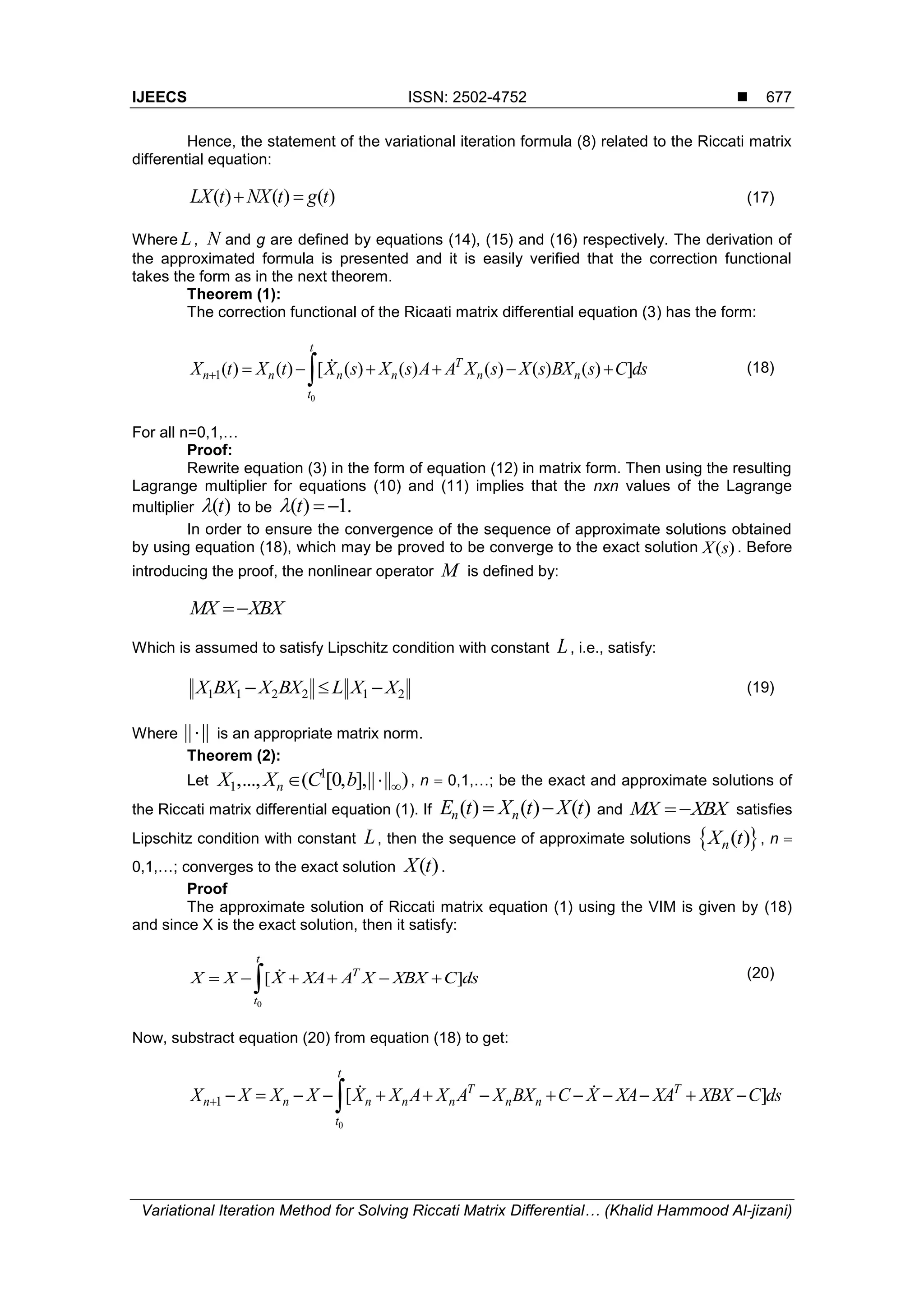 IJEECS ISSN: 2502-4752 
Variational Iteration Method for Solving Riccati Matrix Differential… (Khalid Hammood Al-jizani)
677
Hence, the statement of the variational iteration formula (8) related to the Riccati matrix
differential equation:
( ) ( ) ( )LX t NX t g t  (17)
Where L, N and g are defined by equations (14), (15) and (16) respectively. The derivation of
the approximated formula is presented and it is easily verified that the correction functional
takes the form as in the next theorem.
Theorem (1):
The correction functional of the Ricaati matrix differential equation (3) has the form:
0
1( ) ( ) [ ( ) ( ) ( ) ( ) ( ) ]
t
T
n n n n n n
t
X t X t X s X s A A X s X s BX s C ds       (18)
For all n=0,1,…
Proof:
Rewrite equation (3) in the form of equation (12) in matrix form. Then using the resulting
Lagrange multiplier for equations (10) and (11) implies that the nxn values of the Lagrange
multiplier ( )t to be ( ) 1.t  
In order to ensure the convergence of the sequence of approximate solutions obtained
by using equation (18), which may be proved to be converge to the exact solution ( )X s . Before
introducing the proof, the nonlinear operator M is defined by:
MX XBX
Which is assumed to satisfy Lipschitz condition with constant L, i.e., satisfy:
1 1 2 2 1 2  X BX X BX L X X (19)
Where || || is an appropriate matrix norm.
Theorem (2):
Let
1
1,..., ( [0, ],|| || )nX X C b   , n  0,1,…; be the exact and approximate solutions of
the Riccati matrix differential equation (1). If ( ) ( ) ( ) n nE t X t X t and  MX XBX satisfies
Lipschitz condition with constant L, then the sequence of approximate solutions  ( )nX t , n 
0,1,…; converges to the exact solution ( )X t .
Proof
The approximate solution of Riccati matrix equation (1) using the VIM is given by (18)
and since X is the exact solution, then it satisfy:
0
[ ]
t
T
t
X X X XA A X XBX C ds      (20)
Now, substract equation (20) from equation (18) to get:
0
1 [ ]
t
T T
n n n n n n n
t
X X X X X X A X A X BX C X XA XA XBX C ds             
 