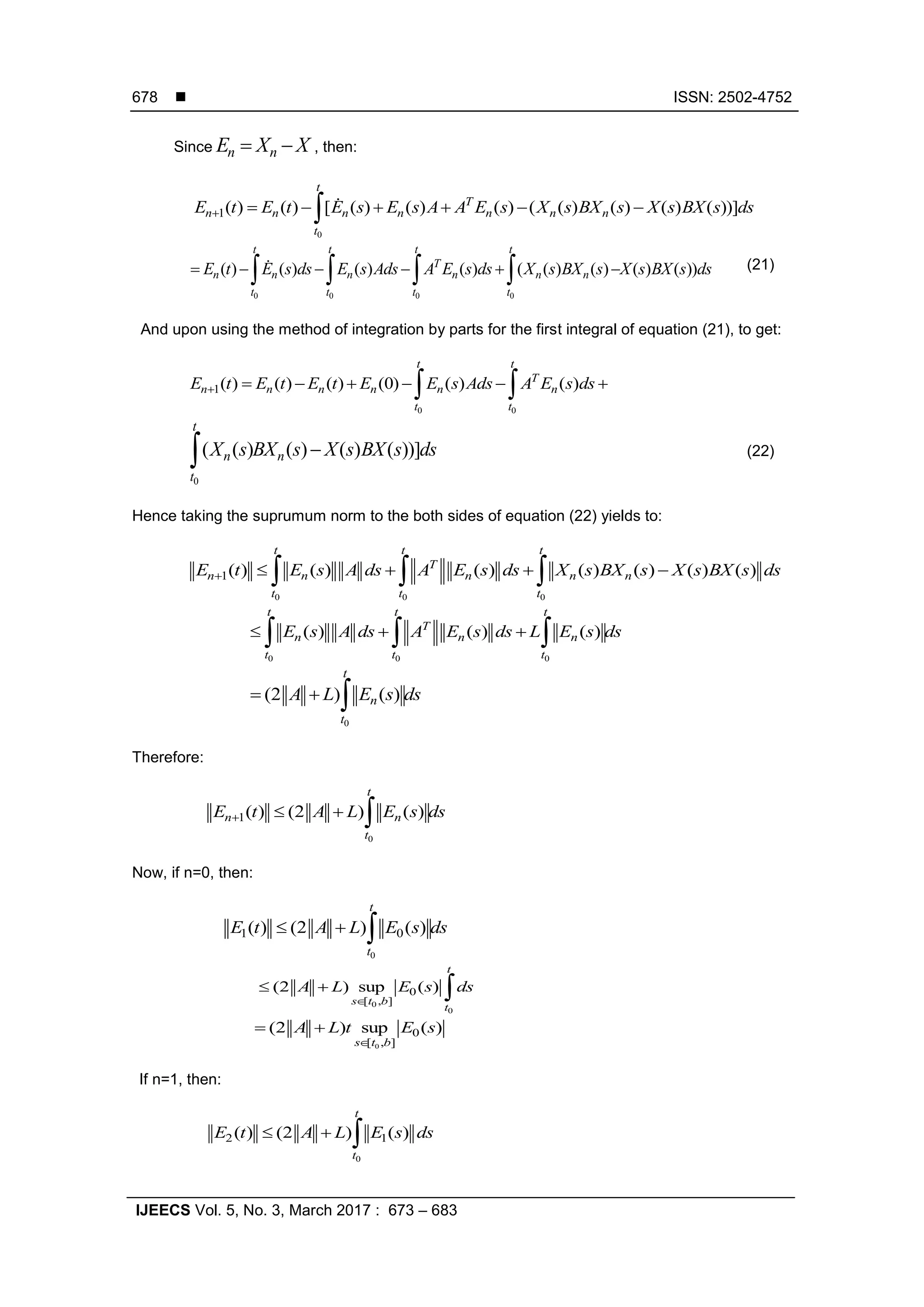  ISSN: 2502-4752
IJEECS Vol. 5, No. 3, March 2017 : 673 – 683
678
Since n nE X X  , then:
0
1( ) ( ) [ ( ) ( ) ( ) ( ( ) ( ) ( ) ( ))]
t
T
n n n n n n n
t
E t E t E s E s A A E s X s BX s X s BX s ds      
0 0 0 0
( ) ( ) ( ) ( ) ( ( ) ( ) ( ) ( ))
t t t t
T
n n n n n n
t t t t
E t E s ds E s Ads A E s ds X s BX s X s BX s ds         (21)
And upon using the method of integration by parts for the first integral of equation (21), to get:
0 0
1( ) ( ) ( ) (0) ( ) ( )
t t
T
n n n n n n
t t
E t E t E t E E s Ads A E s ds       
0
( ( ) ( ) ( ) ( ))]
t
n n
t
X s BX s X s BX s ds (22)
Hence taking the suprumum norm to the both sides of equation (22) yields to:
0 0 0
1( ) ( ) ( ) ( ) ( ) ( ) ( )
t t t
T
n n n n n
t t t
E t E s A ds A E s ds X s BX s X s BX s ds      
0 0 0
( ) ( ) ( )
t t t
T
n n n
t t t
E s A ds A E s ds L E s ds    
0
(2 ) ( )
t
n
t
A L E s ds  
Therefore:
0
1( ) (2 ) ( )
t
n n
t
E t A L E s ds   
Now, if n=0, then:
0
1 0( ) (2 ) ( )
t
t
E t A L E s ds  
0
0
0
[ , ]
(2 ) sup ( )
t
s t b
t
A L E s ds

  
0
0
[ , ]
(2 ) sup ( )
s t b
A L t E s

 
If n=1, then:
0
2 1( ) (2 ) ( )
t
t
E t A L E s ds  
 