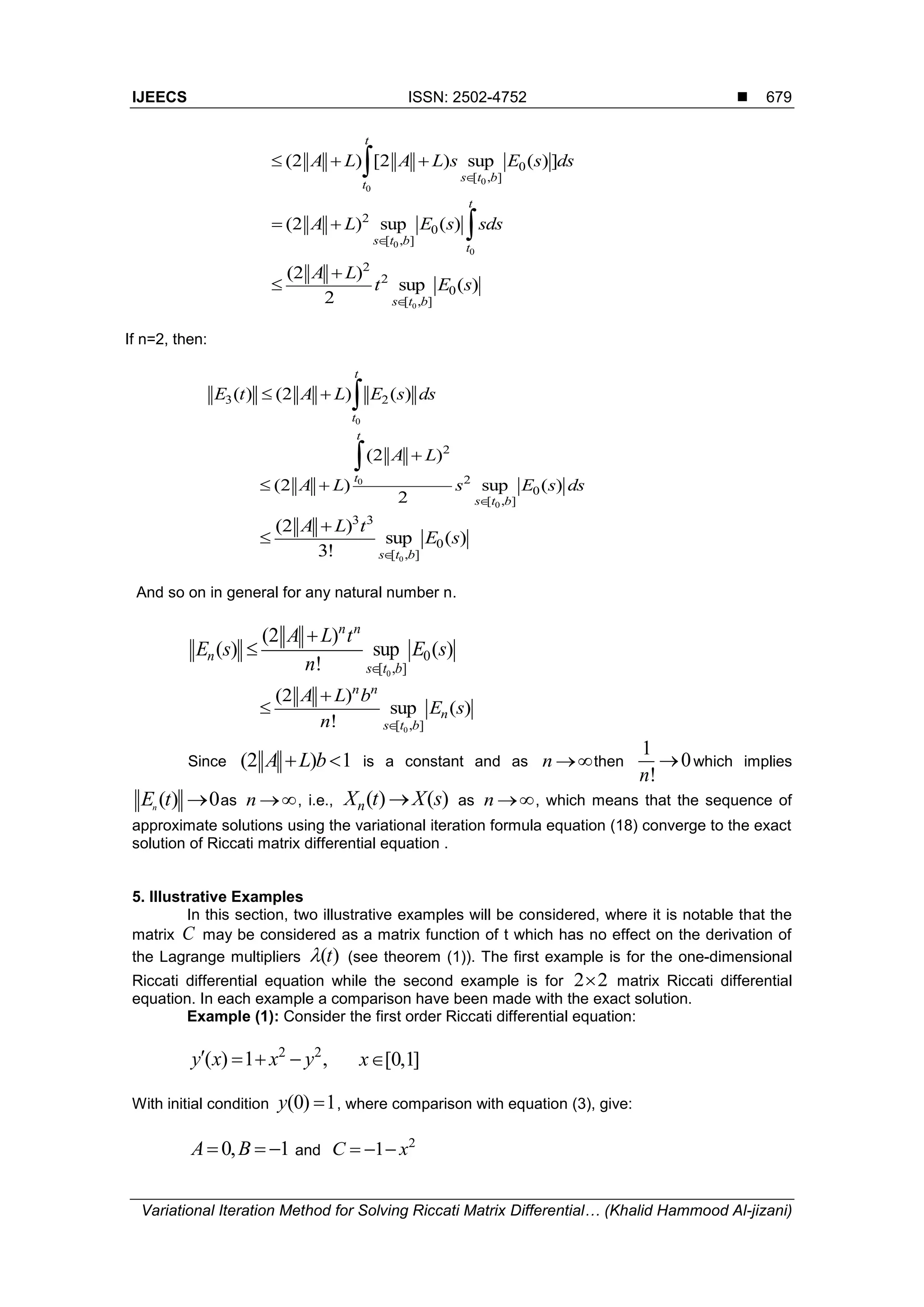IJEECS ISSN: 2502-4752 
Variational Iteration Method for Solving Riccati Matrix Differential… (Khalid Hammood Al-jizani)
679
0
0
0
[ , ]
(2 ) [2 ) sup ( ) ]
t
s t b
t
A L A L s E s ds

  
0
0
2
0
[ , ]
(2 ) sup ( )
t
s t b
t
A L E s sds

  
0
2
2
0
[ , ]
(2 )
sup ( )
2 s t b
A L
t E s



If n=2, then:
0
3 2( ) (2 ) ( )
t
t
E t A L E s ds  
0
0
2
2
0
[ , ]
(2 )
(2 ) sup ( )
2
t
t
s t b
A L
A L s E s ds


 

0
3 3
0
[ , ]
(2 )
sup ( )
3! s t b
A L t
E s



And so on in general for any natural number n.
0
0
[ , ]
(2 )
( ) sup ( )
!
n n
n
s t b
A L t
E s E s
n 


0[ , ]
(2 )
sup ( )
!
n n
n
s t b
A L b
E s
n 


Since (2 ) 1A L b is a constant and as n then
1
0
!n
 which implies
( ) 0n
E t  as n , i.e., ( ) ( )nX t X s as n , which means that the sequence of
approximate solutions using the variational iteration formula equation (18) converge to the exact
solution of Riccati matrix differential equation .
5. Illustrative Examples
In this section, two illustrative examples will be considered, where it is notable that the
matrix C may be considered as a matrix function of t which has no effect on the derivation of
the Lagrange multipliers ( )t (see theorem (1)). The first example is for the one-dimensional
Riccati differential equation while the second example is for 2 2 matrix Riccati differential
equation. In each example a comparison have been made with the exact solution.
Example (1): Consider the first order Riccati differential equation:
2 2
( ) 1 ,y x x y    [0,1]x
With initial condition (0) 1y  , where comparison with equation (3), give:
0, 1A B   and
2
1C x  
 