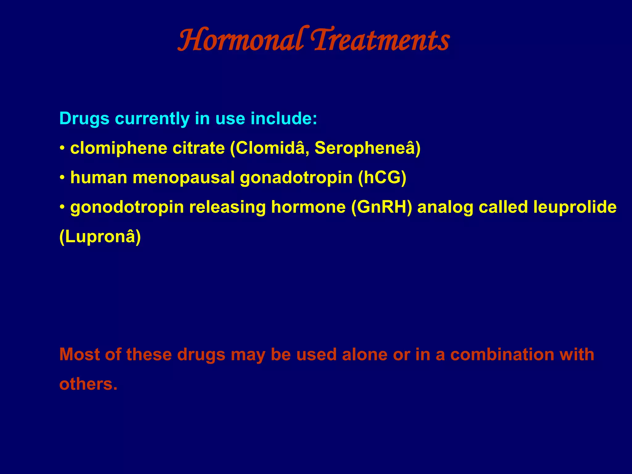 Hormonal Treatments
Drugs currently in use include:
• clomiphene citrate (Clomidâ, Seropheneâ)
• human menopausal gonadotropin (hCG)
• gonodotropin releasing hormone (GnRH) analog called leuprolide
(Lupronâ)
Most of these drugs may be used alone or in a combination with
others.
 