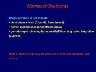 Hormonal Treatments
Drugs currently in use include:
• clomiphene citrate (Clomidâ, Seropheneâ)
• human menopausal gonadotropin (hCG)
• gonodotropin releasing hormone (GnRH) analog called leuprolide
(Lupronâ)
Most of these drugs may be used alone or in a combination with
others.
 