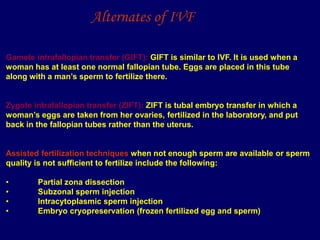 Gamete intrafallopian transfer (GIFT): GIFT is similar to IVF. It is used when a
woman has at least one normal fallopian tube. Eggs are placed in this tube
along with a man’s sperm to fertilize there.
Zygote intrafallopian transfer (ZIFT): ZIFT is tubal embryo transfer in which a
woman’s eggs are taken from her ovaries, fertilized in the laboratory, and put
back in the fallopian tubes rather than the uterus.
Assisted fertilization techniques when not enough sperm are available or sperm
quality is not sufficient to fertilize include the following:
• Partial zona dissection
• Subzonal sperm injection
• Intracytoplasmic sperm injection
• Embryo cryopreservation (frozen fertilized egg and sperm)
Alternates of IVF
 